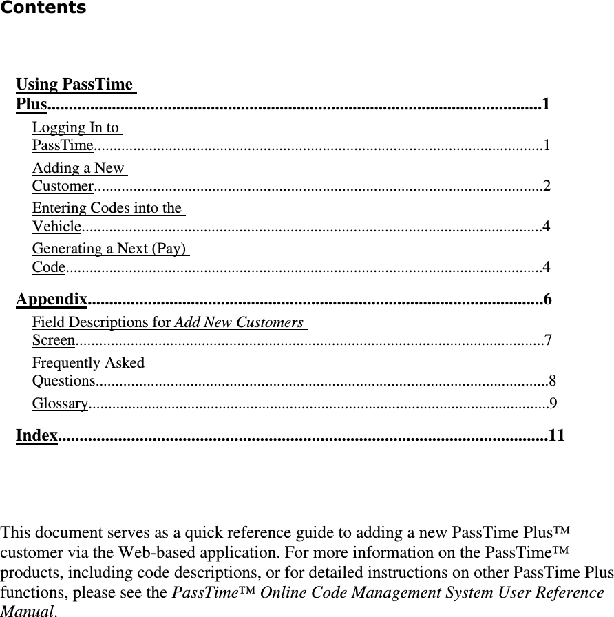 Contents   Using PassTime Plus...................................................................................................................1  Logging In to PassTime..................................................................................................................1  Adding a New Customer..................................................................................................................2  Entering Codes into the Vehicle.....................................................................................................................4  Generating a Next (Pay) Code.........................................................................................................................4  Appendix..........................................................................................................6  Field Descriptions for Add New Customers Screen.......................................................................................................................7  Frequently Asked Questions...................................................................................................................8  Glossary.....................................................................................................................9  Index..................................................................................................................11   This document serves as a quick reference guide to adding a new PassTime Plus™ customer via the Web-based application. For more information on the PassTime™ products, including code descriptions, or for detailed instructions on other PassTime Plus functions, please see the PassTime™ Online Code Management System User Reference Manual.     