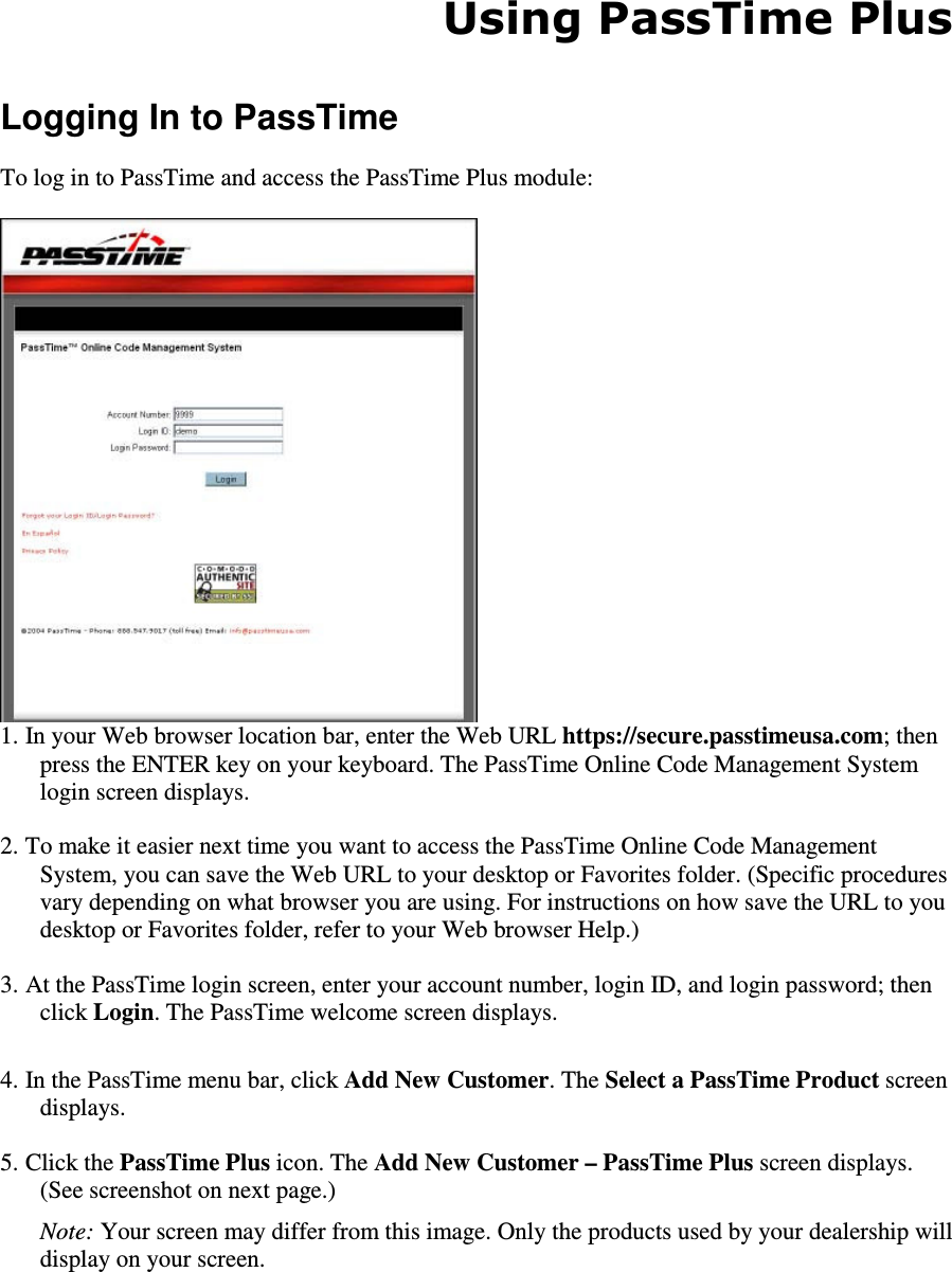 Using PassTime Plus  Logging In to PassTime  To log in to PassTime and access the PassTime Plus module:   1. In your Web browser location bar, enter the Web URL https://secure.passtimeusa.com; then press the ENTER key on your keyboard. The PassTime Online Code Management System login screen displays.  2. To make it easier next time you want to access the PassTime Online Code Management System, you can save the Web URL to your desktop or Favorites folder. (Specific procedures vary depending on what browser you are using. For instructions on how save the URL to you desktop or Favorites folder, refer to your Web browser Help.)  3. At the PassTime login screen, enter your account number, login ID, and login password; then click Login. The PassTime welcome screen displays.  4. In the PassTime menu bar, click Add New Customer. The Select a PassTime Product screen displays.  5. Click the PassTime Plus icon. The Add New Customer – PassTime Plus screen displays. (See screenshot on next page.)   Note: Your screen may differ from this image. Only the products used by your dealership will display on your screen.   