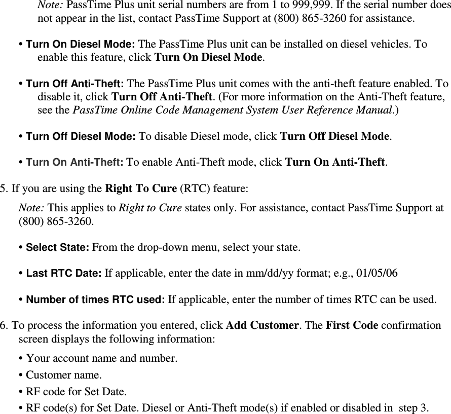 Note: PassTime Plus unit serial numbers are from 1 to 999,999. If the serial number does not appear in the list, contact PassTime Support at (800) 865-3260 for assistance.  • Turn On Diesel Mode: The PassTime Plus unit can be installed on diesel vehicles. To enable this feature, click Turn On Diesel Mode.   • Turn Off Anti-Theft: The PassTime Plus unit comes with the anti-theft feature enabled. To disable it, click Turn Off Anti-Theft. (For more information on the Anti-Theft feature, see the PassTime Online Code Management System User Reference Manual.)  • Turn Off Diesel Mode: To disable Diesel mode, click Turn Off Diesel Mode.  • Turn On Anti-Theft: To enable Anti-Theft mode, click Turn On Anti-Theft.   5. If you are using the Right To Cure (RTC) feature:  Note: This applies to Right to Cure states only. For assistance, contact PassTime Support at  (800) 865-3260.  • Select State: From the drop-down menu, select your state.  • Last RTC Date: If applicable, enter the date in mm/dd/yy format; e.g., 01/05/06  • Number of times RTC used: If applicable, enter the number of times RTC can be used.  6. To process the information you entered, click Add Customer. The First Code confirmation screen displays the following information:  • Your account name and number.  • Customer name.  • RF code for Set Date.  • RF code(s) for Set Date. Diesel or Anti-Theft mode(s) if enabled or disabled in  step 3.   