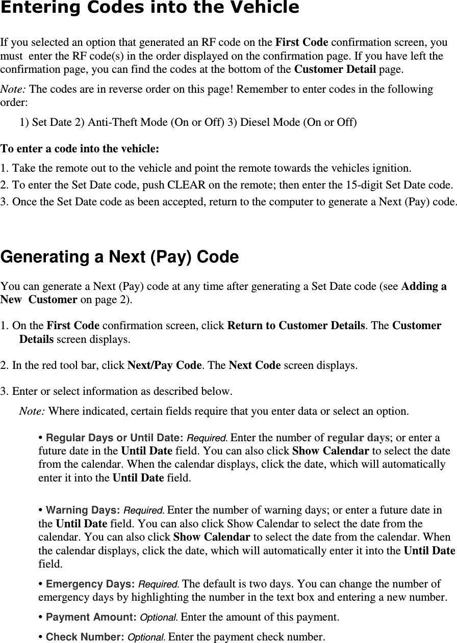 Entering Codes into the Vehicle  If you selected an option that generated an RF code on the First Code confirmation screen, you must  enter the RF code(s) in the order displayed on the confirmation page. If you have left the confirmation page, you can find the codes at the bottom of the Customer Detail page.   Note: The codes are in reverse order on this page! Remember to enter codes in the following order:  1) Set Date 2) Anti-Theft Mode (On or Off) 3) Diesel Mode (On or Off)  To enter a code into the vehicle:  1. Take the remote out to the vehicle and point the remote towards the vehicles ignition.  2. To enter the Set Date code, push CLEAR on the remote; then enter the 15-digit Set Date code.   3. Once the Set Date code as been accepted, return to the computer to generate a Next (Pay) code.    Generating a Next (Pay) Code  You can generate a Next (Pay) code at any time after generating a Set Date code (see Adding a New  Customer on page 2).  1. On the First Code confirmation screen, click Return to Customer Details. The Customer Details screen displays.  2. In the red tool bar, click Next/Pay Code. The Next Code screen displays.  3. Enter or select information as described below.   Note: Where indicated, certain fields require that you enter data or select an option.   • Regular Days or Until Date: Required. Enter the number of regular days; or enter a future date in the Until Date field. You can also click Show Calendar to select the date from the calendar. When the calendar displays, click the date, which will automatically enter it into the Until Date field.   • Warning Days: Required. Enter the number of warning days; or enter a future date in the Until Date field. You can also click Show Calendar to select the date from the calendar. You can also click Show Calendar to select the date from the calendar. When the calendar displays, click the date, which will automatically enter it into the Until Date field.   • Emergency Days: Required. The default is two days. You can change the number of emergency days by highlighting the number in the text box and entering a new number.   • Payment Amount: Optional. Enter the amount of this payment.   • Check Number: Optional. Enter the payment check number.   