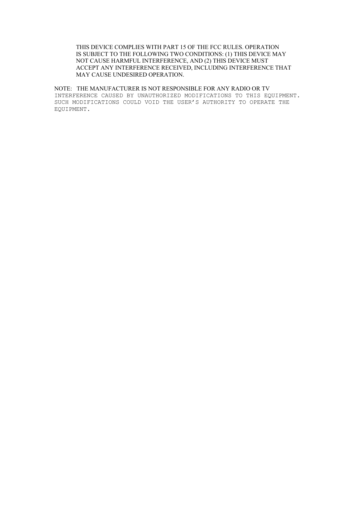 THIS DEVICE COMPLIES WITH PART 15 OF THE FCC RULES. OPERATION   IS SUBJECT TO THE FOLLOWING TWO CONDITIONS: (1) THIS DEVICE MAY   NOT CAUSE HARMFUL INTERFERENCE, AND (2) THIS DEVICE MUST   ACCEPT ANY INTERFERENCE RECEIVED, INCLUDING INTERFERENCE THAT   MAY CAUSE UNDESIRED OPERATION.   NOTE:   THE MANUFACTURER IS NOT RESPONSIBLE FOR ANY RADIO OR TV  INTERFERENCE CAUSED BY UNAUTHORIZED MODIFICATIONS TO THIS EQUIPMENT. SUCH MODIFICATIONS COULD VOID THE USER’S AUTHORITY TO OPERATE THE EQUIPMENT.         