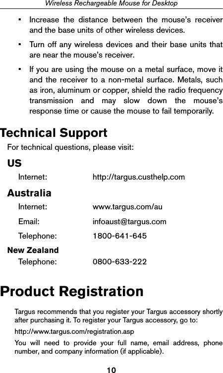 10Wireless Rechargeable Mouse for Desktop• Increase the distance between the mouse’s receiverand the base units of other wireless devices.• Turn off any wireless devices and their base units thatare near the mouse’s receiver.• If you are using the mouse on a metal surface, move itand the receiver to a non-metal surface. Metals, suchas iron, aluminum or copper, shield the radio frequencytransmission and may slow down the mouse’sresponse time or cause the mouse to fail temporarily.Technical SupportFor technical questions, please visit:USInternet: http://targus.custhelp.comAustraliaInternet: www.targus.com/auEmail: infoaust@targus.comTelephone: 1800-641-645New ZealandTelephone: 0800-633-222Product RegistrationTargus recommends that you register your Targus accessory shortlyafter purchasing it. To register your Targus accessory, go to:http://www.targus.com/registration.aspYou will need to provide your full name, email address, phonenumber, and company information (if applicable).