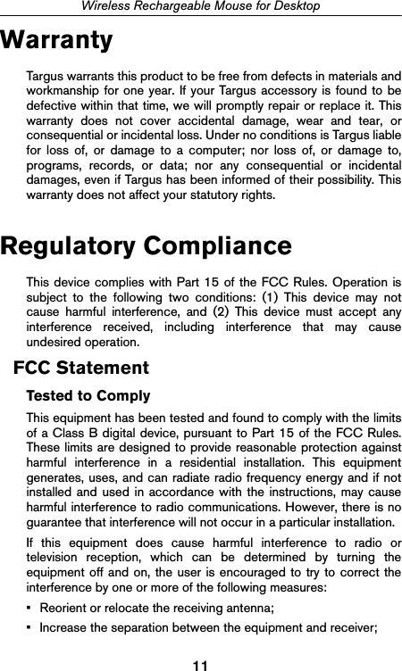 11Wireless Rechargeable Mouse for DesktopWarrantyTargus warrants this product to be free from defects in materials andworkmanship for one year. If your Targus accessory is found to bedefective within that time, we will promptly repair or replace it. Thiswarranty does not cover accidental damage, wear and tear, orconsequential or incidental loss. Under no conditions is Targus liablefor loss of, or damage to a computer; nor loss of, or damage to,programs, records, or data; nor any consequential or incidentaldamages, even if Targus has been informed of their possibility. Thiswarranty does not affect your statutory rights.Regulatory ComplianceThis device complies with Part 15 of the FCC Rules. Operation issubject to the following two conditions: (1) This device may notcause harmful interference, and (2) This device must accept anyinterference received, including interference that may causeundesired operation.FCC StatementTested to ComplyThis equipment has been tested and found to comply with the limitsof a Class B digital device, pursuant to Part 15 of the FCC Rules.These limits are designed to provide reasonable protection againstharmful interference in a residential installation. This equipmentgenerates, uses, and can radiate radio frequency energy and if notinstalled and used in accordance with the instructions, may causeharmful interference to radio communications. However, there is noguarantee that interference will not occur in a particular installation.If this equipment does cause harmful interference to radio ortelevision reception, which can be determined by turning theequipment off and on, the user is encouraged to try to correct theinterference by one or more of the following measures:• Reorient or relocate the receiving antenna;• Increase the separation between the equipment and receiver;