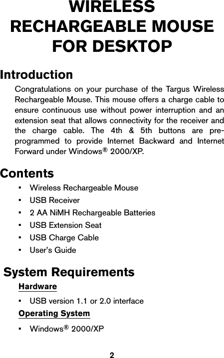 2WIRELESS RECHARGEABLE MOUSE FOR DESKTOPIntroductionCongratulations on your purchase of the Targus WirelessRechargeable Mouse. This mouse offers a charge cable toensure continuous use without power interruption and anextension seat that allows connectivity for the receiver andthe charge cable. The 4th &amp; 5th buttons are pre-programmed to provide Internet Backward and InternetForward under Windows® 2000/XP.Contents• Wireless Rechargeable Mouse• USB Receiver• 2 AA NiMH Rechargeable Batteries•USB Extension Seat• USB Charge Cable• User’s Guide System RequirementsHardware• USB version 1.1 or 2.0 interfaceOperating System•Windows® 2000/XP