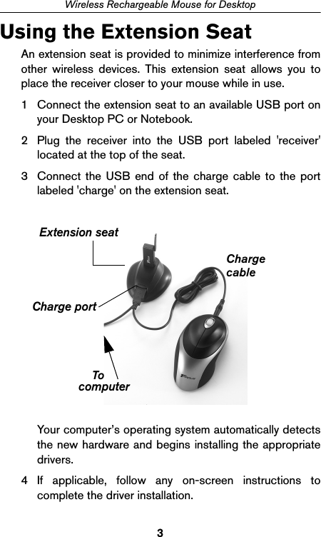 3Wireless Rechargeable Mouse for DesktopUsing the Extension SeatAn extension seat is provided to minimize interference fromother wireless devices. This extension seat allows you toplace the receiver closer to your mouse while in use.1 Connect the extension seat to an available USB port onyour Desktop PC or Notebook. 2 Plug the receiver into the USB port labeled &apos;receiver&apos;located at the top of the seat. 3 Connect the USB end of the charge cable to the portlabeled &apos;charge&apos; on the extension seat.Your computer’s operating system automatically detectsthe new hardware and begins installing the appropriatedrivers.4 If applicable, follow any on-screen instructions tocomplete the driver installation.Charge portcomputerExtension seatToChargecable