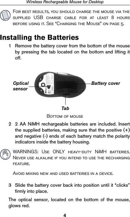 4Wireless Rechargeable Mouse for DesktopFor best results, you should charge the mouse via thesupplied USB charge cable for at least 8 hoursbefore using it. See “Charging the Mouse” on page 5.Installing the Batteries1 Remove the battery cover from the bottom of the mouseby pressing the tab located on the bottom and lifting itoff.Bottom of mouse2 2 AA NiMH rechargeable batteries are included. Insertthe supplied batteries, making sure that the positive (+)and negative (-) ends of each battery match the polarityindicators inside the battery housing. WARNINGS: Use ONLY heavy-duty NiMH batteries.Never use alkaline if you intend to use the rechargingfeature.Avoid mixing new and used batteries in a device.3 Slide the battery cover back into position until it “clicks”firmly into place.The optical sensor, located on the bottom of the mouse,glows red.TabBattery coverOpticalsensor