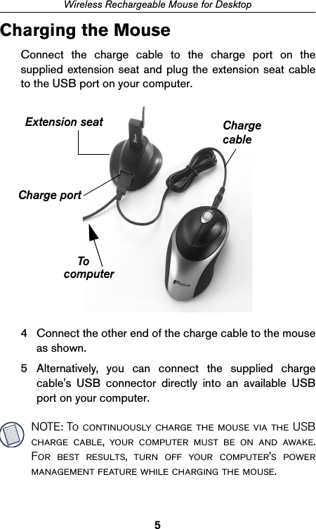 5Wireless Rechargeable Mouse for DesktopCharging the MouseConnect the charge cable to the charge port on thesupplied extension seat and plug the extension seat cableto the USB port on your computer.4 Connect the other end of the charge cable to the mouseas shown.5 Alternatively, you can connect the supplied chargecable&apos;s USB connector directly into an available USBport on your computer.NOTE: To continuously charge the mouse via the USBcharge cable, your computer must be on and awake.For best results, turn off your computer’s powermanagement feature while charging the mouse.Charge portCharge cablecomputerExtension seatTo