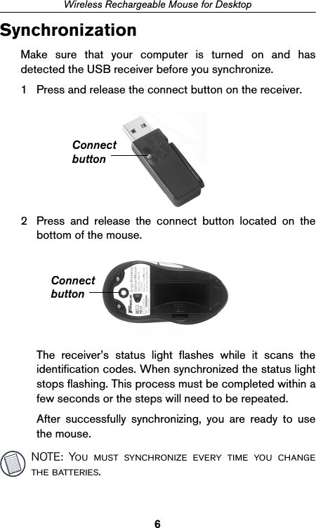 6Wireless Rechargeable Mouse for DesktopSynchronizationMake sure that your computer is turned on and hasdetected the USB receiver before you synchronize.1 Press and release the connect button on the receiver.2 Press and release the connect button located on thebottom of the mouse.The receiver’s status light flashes while it scans theidentification codes. When synchronized the status lightstops flashing. This process must be completed within afew seconds or the steps will need to be repeated.After successfully synchronizing, you are ready to usethe mouse.NOTE: You must synchronize every time you changethe batteries.ConnectbuttonConnectbutton