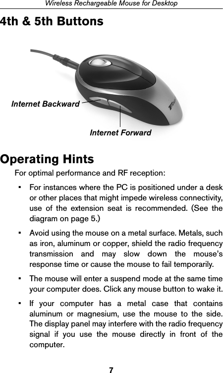 7Wireless Rechargeable Mouse for Desktop4th &amp; 5th ButtonsOperating HintsFor optimal performance and RF reception:• For instances where the PC is positioned under a deskor other places that might impede wireless connectivity,use of the extension seat is recommended. (See thediagram on page 5.)• Avoid using the mouse on a metal surface. Metals, suchas iron, aluminum or copper, shield the radio frequencytransmission and may slow down the mouse’sresponse time or cause the mouse to fail temporarily.• The mouse will enter a suspend mode at the same timeyour computer does. Click any mouse button to wake it.• If your computer has a metal case that containsaluminum or magnesium, use the mouse to the side.The display panel may interfere with the radio frequencysignal if you use the mouse directly in front of thecomputer.Internet ForwardInternet Backward