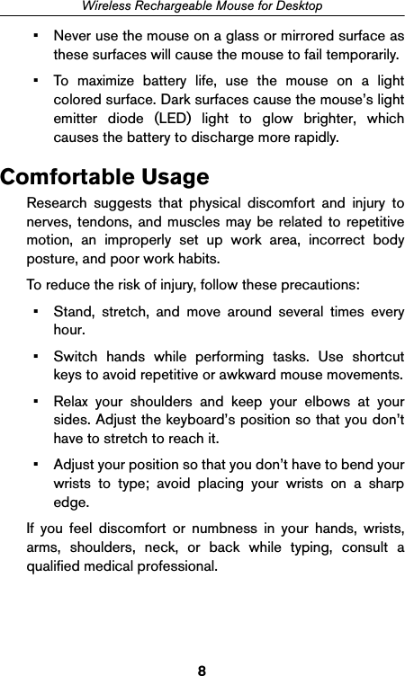8Wireless Rechargeable Mouse for Desktop• Never use the mouse on a glass or mirrored surface asthese surfaces will cause the mouse to fail temporarily.• To maximize battery life, use the mouse on a lightcolored surface. Dark surfaces cause the mouse’s lightemitter diode (LED) light to glow brighter, whichcauses the battery to discharge more rapidly.Comfortable UsageResearch suggests that physical discomfort and injury tonerves, tendons, and muscles may be related to repetitivemotion, an improperly set up work area, incorrect bodyposture, and poor work habits.To reduce the risk of injury, follow these precautions:• Stand, stretch, and move around several times everyhour.• Switch hands while performing tasks. Use shortcutkeys to avoid repetitive or awkward mouse movements.• Relax your shoulders and keep your elbows at yoursides. Adjust the keyboard’s position so that you don’thave to stretch to reach it.• Adjust your position so that you don’t have to bend yourwrists to type; avoid placing your wrists on a sharpedge. If you feel discomfort or numbness in your hands, wrists,arms, shoulders, neck, or back while typing, consult aqualified medical professional.