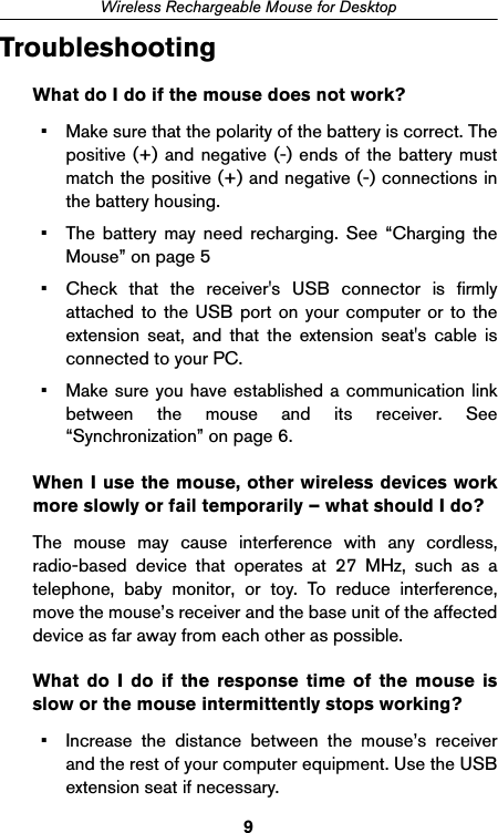 9Wireless Rechargeable Mouse for DesktopTroubleshootingWhat do I do if the mouse does not work?• Make sure that the polarity of the battery is correct. Thepositive (+) and negative (-) ends of the battery mustmatch the positive (+) and negative (-) connections inthe battery housing.• The battery may need recharging. See “Charging theMouse” on page 5• Check that the receiver&apos;s USB connector is firmlyattached to the USB port on your computer or to theextension seat, and that the extension seat&apos;s cable isconnected to your PC.• Make sure you have established a communication linkbetween the mouse and its receiver. See“Synchronization” on page 6.When I use the mouse, other wireless devices workmore slowly or fail temporarily – what should I do?The mouse may cause interference with any cordless,radio-based device that operates at 27 MHz, such as atelephone, baby monitor, or toy. To reduce interference,move the mouse’s receiver and the base unit of the affecteddevice as far away from each other as possible.What do I do if the response time of the mouse isslow or the mouse intermittently stops working?• Increase the distance between the mouse’s receiverand the rest of your computer equipment. Use the USBextension seat if necessary.