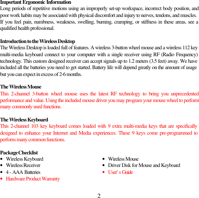2Important Ergonomic InformationLong periods of repetitive motions using an improperly set-up workspace, incorrect body position, andpoor work habits may be associated with physical discomfort and injury to nerves, tendons, and muscles.If you feel pain, numbness, weakness, swelling, burning, cramping, or stiffness in these areas, see aqualified health professional.Introduction to the Wireless DesktopThe Wireless Desktop is loaded full of features. A wireless 3-button wheel mouse and a wireless 112 keymulti-media keyboard connect to your computer with a single receiver using RF (Radio Frequency)technology. This custom designed receiver can accept signals up to 1.2 meters (3.5 feet) away. We haveincluded all the batteries you need to get started. Battery life will depend greatly on the amount of usagebut you can expect in excess of 2-6 months.The Wireless MouseThis 2-channel 3-button wheel mouse uses the latest RF technology to bring you unprecedentedperformance and value. Using the included mouse driver you may program your mouse wheel to performmany commonly used functions.The Wireless KeyboardThis 2-channel 103 key keyboard comes loaded with 9 extra multi-media keys that are specificallydesigned to enhance your Internet and Media experiences. These 9 keys come pre-programmed toperform many common functions.Package Checklist• Wireless Keyboard • Wireless Mouse• Wireless Receiver • Driver Disk for Mouse and Keyboard• 4 - AAA Batteries • User’s Guide• Hardware Product Warranty