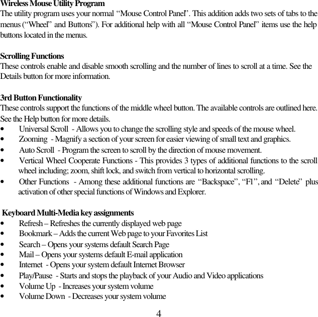 4Wireless Mouse Utility ProgramThe utility program uses your normal “Mouse Control Panel”. This addition adds two sets of tabs to themenus (“Wheel” and Buttons”). For additional help with all “Mouse Control Panel” items use the helpbuttons located in the menus.Scrolling FunctionsThese controls enable and disable smooth scrolling and the number of lines to scroll at a time. See theDetails button for more information.3rd Button FunctionalityThese controls support the functions of the middle wheel button. The available controls are outlined here.See the Help button for more details.• Universal Scroll  - Allows you to change the scrolling style and speeds of the mouse wheel.• Zooming  - Magnify a section of your screen for easier viewing of small text and graphics.• Auto Scroll  - Program the screen to scroll by the direction of mouse movement.• Vertical Wheel Cooperate Functions - This provides 3 types of additional functions to the scrollwheel including; zoom, shift lock, and switch from vertical to horizontal scrolling.• Other Functions  - Among these additional functions are “Backspace”, “F1”, and  “Delete” plusactivation of other special functions of Windows and Explorer. Keyboard Multi-Media key assignments• Refresh – Refreshes the currently displayed web page• Bookmark – Adds the current Web page to your Favorites List• Search – Opens your systems default Search Page• Mail – Opens your systems default E-mail application• Internet  - Opens your system default Internet Browser• Play/Pause  - Starts and stops the playback of your Audio and Video applications• Volume Up  - Increases your system volume• Volume Down  - Decreases your system volume