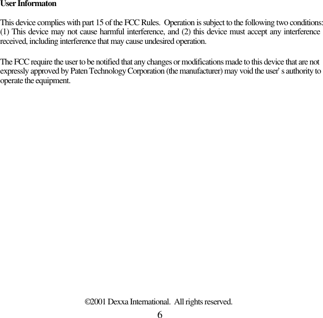 6User InformatonThis device complies with part 15 of the FCC Rules.  Operation is subject to the following two conditions:(1) This device may not cause harmful interference, and (2) this device must accept any interferencereceived, including interference that may cause undesired operation.The FCC require the user to be notified that any changes or modifications made to this device that are notexpressly approved by Paten Technology Corporation (the manufacturer) may void the user’s authority tooperate the equipment.© 2001 Dexxa International.  All rights reserved.