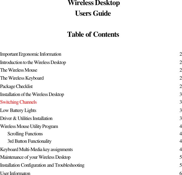 Wireless DesktopUsers GuideTable of ContentsImportant Ergonomic Information 2Introduction to the Wireless Desktop 2The Wireless Mouse 2The Wireless Keyboard 2Package Checklist 2Installation of the Wireless Desktop 3Switching Channels 3Low Battery Lights 3Driver &amp; Utilities Installation 3Wireless Mouse Utility Program 4Scrolling Functions 43rd Button Functionality 4Keyboard Multi-Media key assignments 4Maintenance of your Wireless Desktop 5Installation Configuration and Troubleshooting 5User Informaton 6