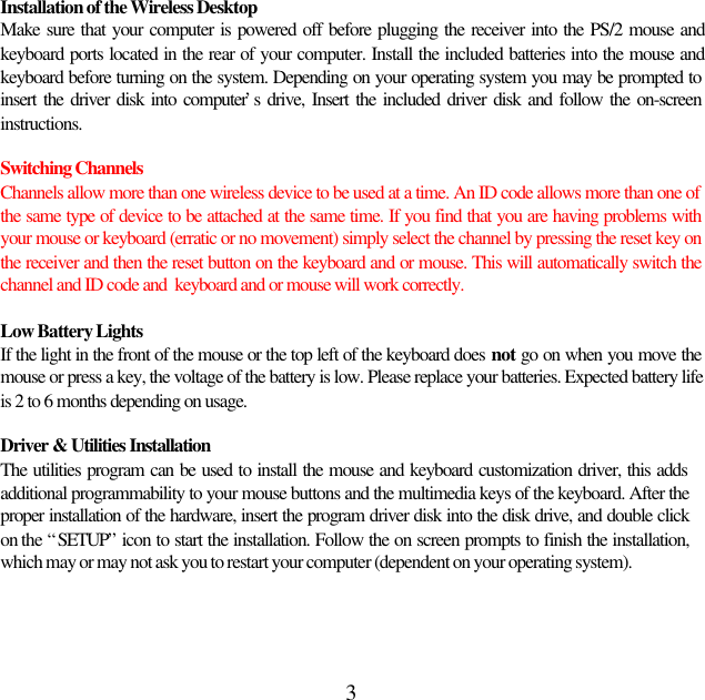 3Installation of the Wireless DesktopMake sure that your computer is powered off before plugging the receiver into the PS/2 mouse andkeyboard ports located in the rear of your computer. Install the included batteries into the mouse andkeyboard before turning on the system. Depending on your operating system you may be prompted toinsert the driver disk into computer’s drive, Insert the included driver disk and follow the on-screeninstructions.Switching ChannelsChannels allow more than one wireless device to be used at a time. An ID code allows more than one ofthe same type of device to be attached at the same time. If you find that you are having problems withyour mouse or keyboard (erratic or no movement) simply select the channel by pressing the reset key onthe receiver and then the reset button on the keyboard and or mouse. This will automatically switch thechannel and ID code and  keyboard and or mouse will work correctly.Low Battery LightsIf the light in the front of the mouse or the top left of the keyboard does not go on when you move themouse or press a key, the voltage of the battery is low. Please replace your batteries. Expected battery lifeis 2 to 6 months depending on usage.Driver &amp; Utilities InstallationThe utilities program can be used to install the mouse and keyboard customization driver, this addsadditional programmability to your mouse buttons and the multimedia keys of the keyboard. After theproper installation of the hardware, insert the program driver disk into the disk drive, and double clickon the “SETUP” icon to start the installation. Follow the on screen prompts to finish the installation,which may or may not ask you to restart your computer (dependent on your operating system).