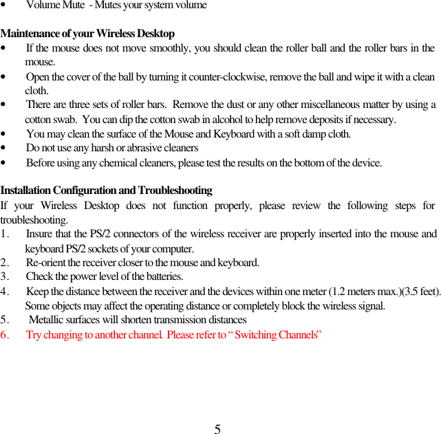 5• Volume Mute  - Mutes your system volumeMaintenance of your Wireless Desktop• If the mouse does not move smoothly, you should clean the roller ball and the roller bars in themouse.• Open the cover of the ball by turning it counter-clockwise, remove the ball and wipe it with a cleancloth.• There are three sets of roller bars.  Remove the dust or any other miscellaneous matter by using acotton swab.  You can dip the cotton swab in alcohol to help remove deposits if necessary.• You may clean the surface of the Mouse and Keyboard with a soft damp cloth.• Do not use any harsh or abrasive cleaners• Before using any chemical cleaners, please test the results on the bottom of the device.Installation Configuration and TroubleshootingIf your Wireless Desktop does not function properly, please review the following steps fortroubleshooting.1. Insure that the PS/2 connectors of the wireless receiver are properly inserted into the mouse andkeyboard PS/2 sockets of your computer.2. Re-orient the receiver closer to the mouse and keyboard.3. Check the power level of the batteries.4. Keep the distance between the receiver and the devices within one meter (1.2 meters max.)(3.5 feet).Some objects may affect the operating distance or completely block the wireless signal.5.  Metallic surfaces will shorten transmission distances6. Try changing to another channel.  Please refer to “Switching Channels”