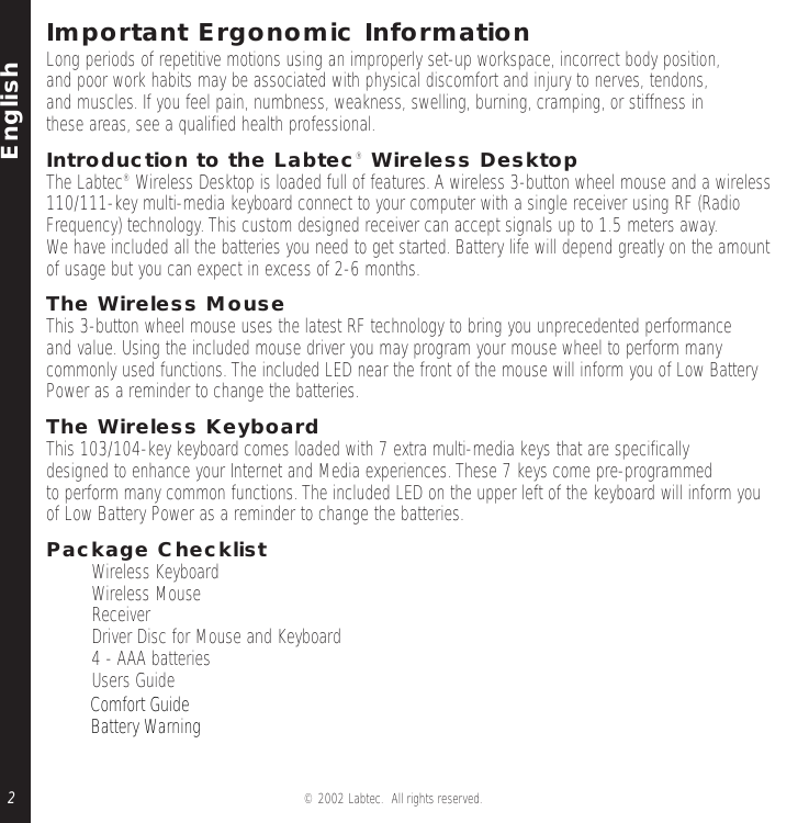 English© 2002 Labtec.  All rights reserved.2Important Ergonomic InformationLong periods of repetitive motions using an improperly set-up workspace, incorrect body position,and poor work habits may be associated with physical discomfort and injury to nerves, tendons,and muscles. If you feel pain, numbness, weakness, swelling, burning, cramping, or stiffness in these areas, see a qualified health professional.Introduction to the Labtec®Wireless DesktopThe Labtec® Wireless Desktop is loaded full of features. A wireless 3-button wheel mouse and a wireless110/111-key multi-media keyboard connect to your computer with a single receiver using RF (Radio Frequency) technology. This custom designed receiver can accept signals up to 1.5 meters away.We have included all the batteries you need to get started. Battery life will depend greatly on the amountof usage but you can expect in excess of 2-6 months.The Wireless MouseThis 3-button wheel mouse uses the latest RF technology to bring you unprecedented performanceand value. Using the included mouse driver you may program your mouse wheel to perform manycommonly used functions. The included LED near the front of the mouse will inform you of Low Battery Power as a reminder to change the batteries.The Wireless KeyboardThis 103/104-key keyboard comes loaded with 7 extra multi-media keys that are specificallydesigned to enhance your Internet and Media experiences. These 7 keys come pre-programmed to perform many common functions. The included LED on the upper left of the keyboard will inform you of Low Battery Power as a reminder to change the batteries.Package Checklist• Wireless Keyboard • Wireless Mouse •Receiver •Driver Disc for Mouse and Keyboard • 4 - AAA batteries • Users Guide •   Comfort Guide•   Battery Warning