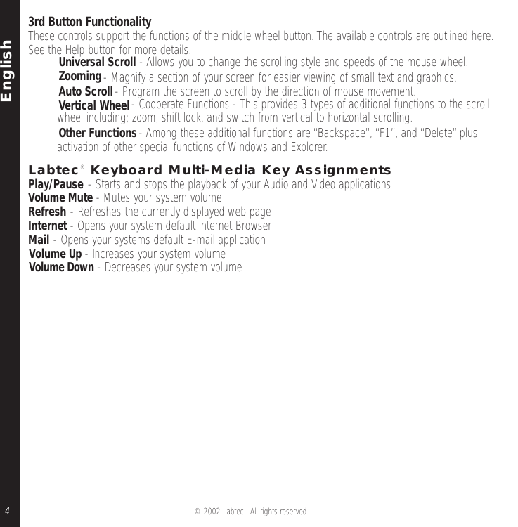 English© 2002 Labtec.  All rights reserved.43rd Button FunctionalityThese controls support the functions of the middle wheel button.The available controls are outlined here.See the Help button for more details.•Universal Scroll - Allows you to change the scrolling style and speeds of the mouse wheel.•Zooming- Magnify a section of your screen for easier viewing of small text and graphics.•Auto Scroll- Program the screen to scroll by the direction of mouse movement.•Vertical Wheel- Cooperate Functions - This provides 3 types of additional functions to the scrollwheel including; zoom, shift lock, and switch from vertical to horizontal scrolling.•Other Functions- Among these additional functions are “Backspace”,“F1”, and “Delete”plusactivation of other special functions of Windows and Explorer.Labtec® Keyboard Multi-Media Key AssignmentsPlay/Pause - Starts and stops the playback of your Audio and Video applicationsVolume Mute - Mutes your system volumeRefresh - Refreshes the currently displayed web pageInternet - Opens your system default Internet BrowserMail - Opens your systems default E-mail applicationVolume Up - Increases your system volumeVolume Down - Decreases your system volume