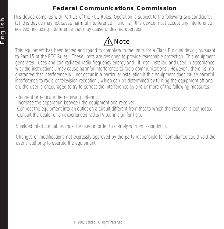 E ng lis hNote!© 2002 Labtec.  All rights reserved. Federal Communications CommissionThis device complies with Part 15 of the FCC Rules. Operation is subject to the following two conditions:  (1)  this device may not cause harmful interference ,  and  (2)  this device must accept any interference received, including interference that may cause undesired operation.This equipment has been tested and found to comply with the limits for a Class B digital devic , pursuant to Part 15 of the FCC Rules . These limits are designed to provide reasonable protection. This equipment   generates , uses and can radiated radio frequency energy and , if  not  installed and used in accordancewith the instructions , may cause harmful interference to radio communications . However , there  is  no guarantee that interference will not occur in a particular nstallation If this equipment does cause harmfulinterference to radio or television reception , which can be determined by turning the equipment off and on, the user is encouraged to try to correct the interference by one or more of the following measures: --Increase the separation between the equipment and receiver.-Connect the equipment into an outlet on a circuit different from that to which the receiver is connected.-Consult the dealer or an experienced radio/TV technician for help.  -Reorient or relocate the receiving antenna.Shielded interface cables must be used in order to comply with emission limits.Changes or modifications not expressly approved by the party responsible for compliance could void the user&apos;s authority to operate the equipment.