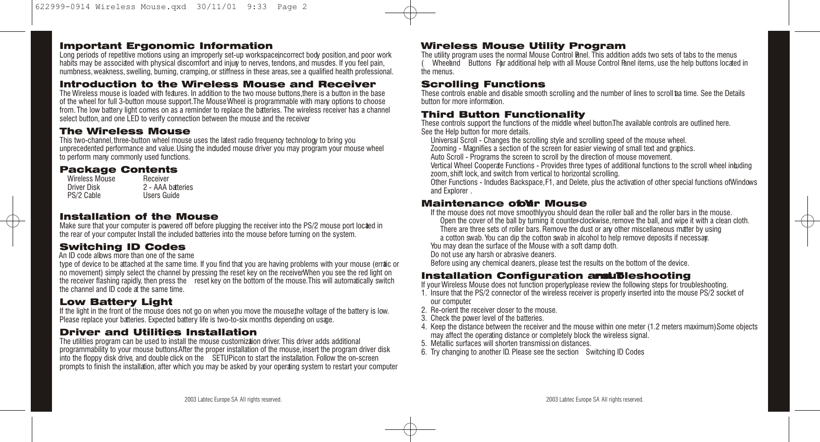 EnglishEnglish2 3Wireless Mouse Utility ProgramThe utility program uses the normal Mouse Control Panel. This addition adds two sets of tabs to the menus( Ò Wheel Ó and Ò Buttons Ó ).For additional help with all Mouse Control Panel items, use the help buttons located in the menus.Scrolling FunctionsThese controls enable and disable smooth scrolling and the number of lines to scroll at a time. See the Detailsbutton for more information.Third Button FunctionalityThese controls support the functions of the middle wheel button.The available controls are outlined here.See the Help button for more details.¥  Universal Scroll - Changes the scrolling style and scrolling speed of the mouse wheel.¥  Zooming - Magnifies a section of the screen for easier viewing of small text and graphics.¥  Auto Scroll - Programs the screen to scroll by the direction of mouse movement.¥  Vertical Wheel Cooperate Functions - Provides three types of additional functions to the scroll wheel includingzoom,shift lock, and switch from vertical to horizontal scrolling.¥  Other Functions - Includes Backspace,F1, and Delete, plus the activation of other special functions of Windows¨ and Explorer¨ .Maintenance of Your Mouse¥  If the mouse does not move smoothly, you should clean the roller ball and the roller bars in the mouse.¥  Open the cover of the ball by turning it counter-clockwise,remove the ball, and wipe it with a clean cloth.¥  There are three sets of roller bars. Remove the dust or any other miscellaneous matter by using a cotton swab. You can dip the cotton swab in alcohol to help remove deposits if necessary.¥  You may clean the surface of the Mouse with a soft damp cloth.¥  Do not use any harsh or abrasive cleaners.¥  Before using any chemical cleaners, please test the results on the bottom of the device.Installation Configuration and TroubleshootingIf your Wireless Mouse does not function properly, please review the following steps for troubleshooting.1. Insure that the PS/2 connector of the wireless receiver is properly inserted into the mouse PS/2 socket of our computer.2. Re-orient the receiver closer to the mouse.3. Check the power level of the batteries.4. Keep the distance between the receiver and the mouse within one meter (1.2 meters maximum).Some objectsmay affect the operating distance or completely block the wireless signal.5. Metallic surfaces will shorten transmissi on distances.6. Try changing to another lD. Please see the section Ò Switching ID Codes Ó ©  2003 Labtec Europe SA All rights reserved.Important Ergonomic InformationLong periods of repetitive motions using an improperly set-up workspace,incorrect body position,and poor workhabits may be associated with physical discomfort and injury to nerves, tendons, and muscles. If you feel pain,numbness,weakness,swelling, burning, cramping, or stiffness in these areas,see a qualified health professional.Introduction to the Wireless Mouse and ReceiverThe Wireless mouse is loaded with features. In addition to the two mouse buttons,there is a button in the base of the wheel for full 3-button mouse support.The Mouse Wheel is programmable with many options to choosefrom.The low battery light comes on as a reminder to replace the batteries. The wireless receiver has a channelselect button, and one LED to verify connection between the mouse and the receiver.The Wireless MouseThis two-channel,three-button wheel mouse uses the latest radio frequency technology to bring youunprecedented performance and value.Using the included mouse driver you may program your mouse wheel to perform many commonly used functions.Package Contents¥  Wireless Mouse ¥  Receiver¥  Driver Disk ¥  2 - AAA batteries¥  PS/2 Cable ¥  Users GuideInstallation of the MouseMake sure that your computer is powered off before plugging the receiver into the PS/2 mouse port located in the rear of your computer. Install the included batteries into the mouse before turning on the system.Switching ID CodesAn ID code allows more than one of the sametype of device to be attached at the same time. If you find that you are having problems with your mouse (erratic orno movement) simply select the channel by pressing the reset key on the receiver. When you see the red light onthe receiver flashing rapidly, then press the Ò reset Ó key on the bottom of the mouse.This will automatically switchthe channel and ID code at the same time.Low Battery LightIf the light in the front of the mouse does not go on when you move the mouse,the voltage of the battery is low.Please replace your batteries. Expected battery life is two-to-six months depending on usage.Driver and Utilities InstallationThe utilities program can be used to install the mouse customization driver. This driver adds additionalprogrammability to your mouse buttons.After the proper installation of the mouse,insert the program driver diskinto the floppy disk drive, and double click on the Ò SETUPÓ icon to start the installation. Follow the on-screenprompts to finish the installation, after which you may be asked by your operating system to restart your computer.©  2003 Labtec Europe SA All rights reserved.622999-0914 Wireless Mouse.qxd  30/11/01  9:33  Page 2