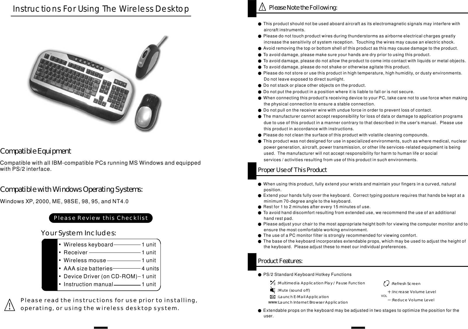 CompatiblewithallIBM-compatiblePCsrunningMSWindowsandequippedwithPS/2interface.WindowsXP,2000,ME,98SE,98,95,andNT4.0CompatibleEquipmentCompatiblewithWindowsOperatingSystems:InstructionsForUsingTheWirelessDesktop●●●●●●●●●●●●●●Thisproductshouldnotbeusedaboardaircraftasitselectromagneticsignalsmayinterferewithaircraftinstruments.Pleasedonottouchproductwiresduringthunderstormsasairborneelectricalchargesgreatlyincreasethesensitivityofsystemreception.Touchingthewiresmaycauseanelectricshock.Avoidremovingthetoporbottomshellofthisproductasthismaycausedamagetotheproduct.Toavoiddamage,pleasemakesureyourhandsaredrypriortousingthisproduct.Toavoiddamage,pleasedonotallowtheproducttocomeintocontactwithliquidsormetalobjects.Toavoiddamage,pleasedonotshakeorotherwiseagitatethisproduct.Pleasedonotstoreorusethisproductinhightemperature,highhumidity,ordustyenvironments.Donotleaveexposedtodirectsunlight.Donotstackorplaceotherobjectsontheproduct.Donotputtheproductinapositionwhereitisliabletofallorisnotsecure.Whenconnectingthisproduct&apos;sreceivingdevicetoyourPC,takecarenottouseforcewhenmakingthephysicalconnectiontoensureastableconnection.Donotpullonthereceiverwirewithundueforceinordertopreventlossofcontact.Themanufacturercannotacceptresponsibilityforlossofdataordamagetoapplicationprogramsduetouseofthisproductinamannercontrarytothatdescribedintheuser&apos;smanual.Pleaseusethisproductinaccordancewithinstructions.Pleasedonotcleanthesurfaceofthisproductwithvolatilecleaningcompounds.Thisproductwasnotdesignedforuseinspecializedenvironments,suchaswheremedical,nuclearpowergeneration,aircraft,powertransmission,orotherlifeservices-relatedequipmentisbeingused.Themanufacturerwillnotacceptresponsibilityforharmtohumanlifeorsocialservices/activitiesresultingfromuseofthisproductinsuchenvironments.PleaseNotetheFollowing:ProperUseofThisProductWhenusingthisproduct,fullyextendyourwristsandmaintainyourfingersinacurved,naturalposition.Extendyourhandsfullyoverthekeyboard.Correcttypingposturerequiresthathandsbekeptataminimum70-degreeangletothekeyboard.Restfor1to2minutesafterevery15minutesofuse.Toavoidhanddiscomfortresultingfromextendeduse,werecommendtheuseofanadditionalhandrestpad.Pleaseadjustyourchairtothemostappropriateheightbothforviewingthecomputermonitorandtoensurethemostcomfortableworkingenvironment.TheuseofaPCmonitorfilterisstrongly recommendedforviewingcomfort.Thebaseofthekeyboardincorporatesextendableprops,whichmaybeusedtoadjusttheheightofthekeyboard.Pleaseadjustthesetomeetourindividualpreferences.●●●●●●●Pleasereadtheinstructionsforusepriortoinstalling,operating,orusingthewirelessdesktopsystem.ProductFeatures:●PS/2StandardKeyboardHotkeyFunctions:MultimediaApplicationPlay/PauseFunction:Mute(soundoff):LaunchE-MailApplication:LaunchInternetBrowserApplication:RefreshScreenVOL :IncreaseVolumeLevel:ReduceVolumeLevel●Extendablepropsonthekeyboardmaybeadjustedintwostagestooptimizethepositionfortheuser.••••••WirelesskeyboardReceiverWirelessmouseAAAsizebatteriesDeviceDriver(onCD-ROM)Instructionmanual1unit11411unitunitunitsunitunitYourSystemIncludes:PleaseReviewthisChecklist