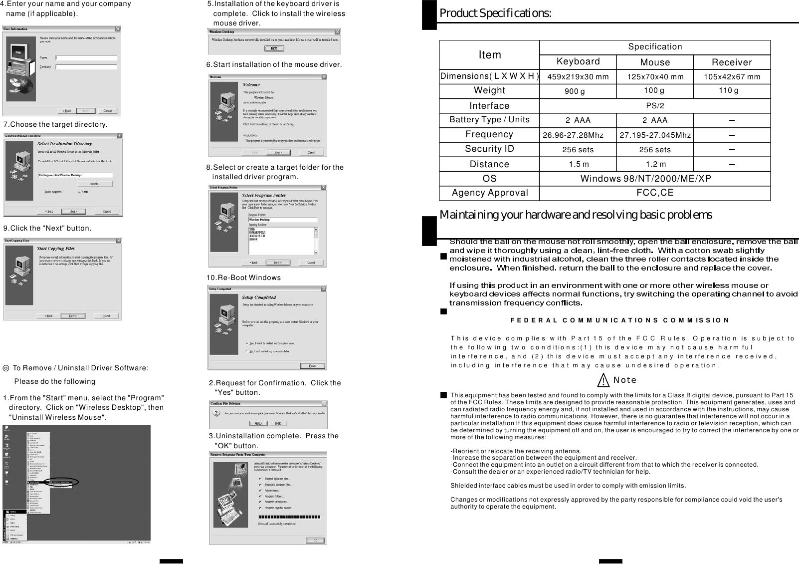 4.Enteryournameandyourcompanyname(ifapplicable).5.Installationofthekeyboarddriveriscomplete.Clicktoinstallthewirelessmousedriver.◎ToRemove/UninstallDriverSoftware:Pleasedothefollowing1.Fromthe&quot;Start&quot;menu,selectthe&quot;Program&quot;directory.Clickon&quot;WirelessDesktop&quot;,then&quot;UninstallWirelessMouse&quot;.2.RequestforConfirmation.Clickthe&quot;Yes&quot;button.3.Uninstallationcomplete.Pressthe&quot;OK&quot;button.6.Startinstallationofthemousedriver.7.Choosethetargetdirectory.8.Selectorcreateatargetfolderfortheinstalleddriverprogram.9.Clickthe&quot;Next&quot;button.10.Re-BootWindowsProductSpecifications:MaintainingyourhardwareandresolvingbasicproblemsSecurityIDDimensions(LXWXH)FrequencyItemInterfaceAgencyApproval FCC,CEOS Windows98/NT/2000/ME/XPDistanceWeightBatteryType/Units256sets459x219x30mm 125x70x40mm 105x42x67mm26.96-27.28Mhz       27.195-27.045MhzSpecificationKeyboard Mouse ReceiverPS/21.5m 1.2m900g 100g 110g2AAA 2AAA256setsThisequipmenthasbeentestedandfoundtocomplywiththelimitsforaClassBdigitaldevice,pursuanttoPart15oftheFCCRules.Theselimitsaredesignedtoprovidereasonableprotection.Thisequipmentgenerates,usesandcanradiatedradiofrequencyenergyand,ifnotinstalledandusedinaccordancewiththeinstructions,maycauseharmfulinterferencetoradiocommunications.However,thereisnoguaranteethatinterferencewillnotoccurinaparticularinstallationIfthisequipmentdoescauseharmfulinterferencetoradioortelevisionreception,which canbedeterminedbyturningtheequipmentoffandon,theuserisencouragedtotrytocorrecttheinterferencebyoneormoreofthefollowingmeasures:-Reorientorrelocatethereceivingantenna.-Increasetheseparationbetweentheequipmentandreceiver.-Connecttheequipmentintoanoutletonacircuitdifferentfromthattowhichthereceiverisconnected.-Consultthedealeroranexperiencedradio/TVtechnicianforhelp.Shieldedinterfacecablesmustbeusedinordertocomplywithemissionlimits.Changesormodificationsnotexpresslyapprovedbythepartyresponsibleforcompliancecouldvoidtheuser&apos;sauthoritytooperatetheequipment.NoteFEDER A LCOM M U N IC A TI O NSCOM M IS S I O NThisd e vicecompliesw i thPart15 of t h e FC C R ules. O p e ratio n is s u b ject t oth e follow i n g twoconditions:(1)thisd e vicemayn o tca u se h a r m fulinterfere n ce,a n d (2)thisd e vicemustacce p ta n yinterfere n cereceive d ,includin g interfere n ceth a tmay c a u se u n d e sired operatio n .