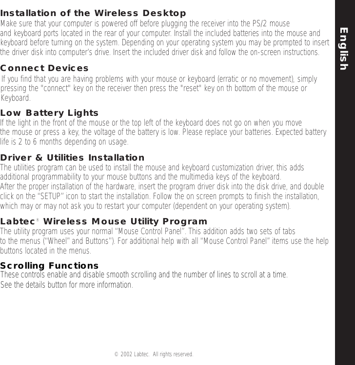 English© 2002 Labtec.  All rights reserved. 3Installation of the Wireless DesktopMake sure that your computer is powered off before plugging the receiver into the PS/2 mouse and keyboard ports located in the rear of your computer. Install the included batteries into the mouse andkeyboard before turning on the system. Depending on your operating system you may be prompted to insertthe driver disk into computer’s drive. Insert the included driver disk and follow the on-screen instructions.Connect Devices If you find that you are having problems with your mouse or keyboard (erratic or no movement), simplypressing the &quot;connect&quot; key on the receiver then press the &quot;reset&quot; key on th bottom of the mouse orKeyboard.Low Battery LightsIf the light in the front of the mouse or the top left of the keyboard does not go on when you move the mouse or press a key, the voltage of the battery is low. Please replace your batteries. Expected batterylife is 2 to 6 months depending on usage.Driver &amp; Utilities InstallationThe utilities program can be used to install the mouse and keyboard customization driver, this addsadditional programmability to your mouse buttons and the multimedia keys of the keyboard.After the proper installation of the hardware, insert the program driver disk into the disk drive, and doubleclick on the “SETUP”icon to start the installation. Follow the on screen prompts to finish the installation,which may or may not ask you to restart your computer (dependent on your operating system).Labtec® Wireless Mouse Utility ProgramThe utility program uses your normal “Mouse Control Panel”. This addition adds two sets of tabs to the menus (“Wheel”and Buttons”). For additional help with all “Mouse Control Panel”items use the helpbuttons located in the menus.Scrolling FunctionsThese controls enable and disable smooth scrolling and the number of lines to scroll at a time.See the details button for more information.