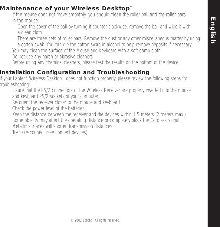 English© 2002 Labtec.  All rights reserved. 5Maintenance of your Wireless Desktop™•If the mouse does not move smoothly, you should clean the roller ball and the roller bars in the mouse.•Open the cover of the ball by turning it counter-clockwise, remove the ball and wipe it with a clean cloth.•There are three sets of roller bars. Remove the dust or any other miscellaneous matter by using a cotton swab.You can dip the cotton swab in alcohol to help remove deposits if necessary.•You may clean the surface of the Mouse and Keyboard with a soft damp cloth.•Do not use any harsh or abrasive cleaners•Before using any chemical cleaners, please test the results on the bottom of the device.Installation Configuration and TroubleshootingIf your Labtec®Wireless Desktop™does not function properly, please review the following steps fortroubleshooting:• Insure that the PS/2 connectors of the Wireless Receiver are properly inserted into the mouse and keyboard PS/2 sockets of your computer.•Re-orient the receiver closer to the mouse and keyboard.•Check the power level of the batteries.• Keep the distance between the receiver and the devices within 1.5 meters (2 meters max.).  Some objects may affect the operating distance or completely block the Cordless signal.•Metallic surfaces will shorten transmission distances • Try to re-connect (see connect devices).