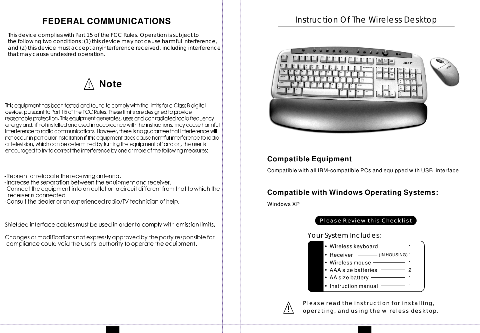 CompatiblewithallIBM-compatiblePCsandequippedwithUSBinterface.WindowsXPCompatibleEquipmentCompatiblewithWindowsOperatingSystems:InstructionOfTheWirelessDesktopPleasereadtheinstructionforinstalling,operating,andusingthewirelessdesktop.NoteFEDERALCOMMUNICATIONSThisdevicecomplieswithPart15oftheFCCRules.Operationissubjecttothefollowingtwoconditions:(1)thisdevicemaynotcauseharmfulinterference,and(2)thisdevicemustacceptanyinterferencereceived,includinginterferencethatmaycauseundesiredoperation.YourSystemIncludes:PleaseReviewthisChecklist•Wirelesskeyboard 1•Wirelessmouse 1•AAAsizebatteries 2•AAsizebattery 1•Instructionmanual 1•Receiver 1(INHOUSING)