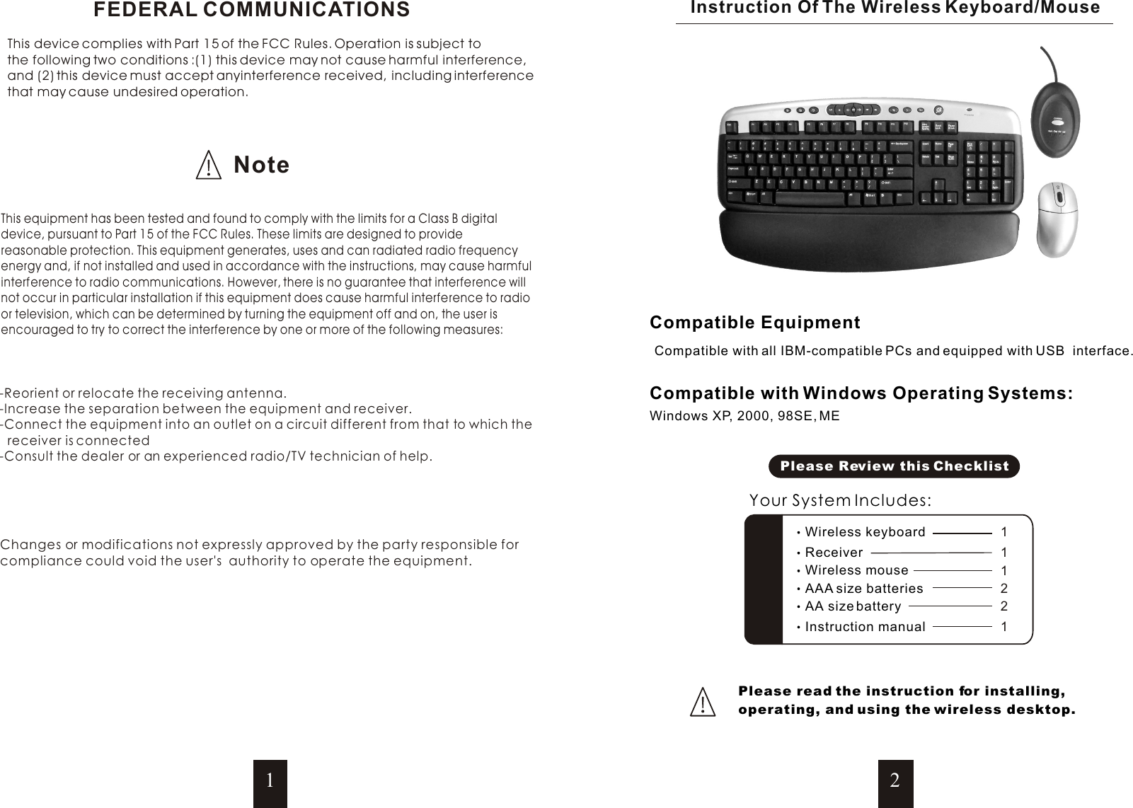 Compatible with all IBM-compatible PCs and equipped with USB  interface.Windows XP, 2000, 98SE, MECompatible EquipmentCompatible with Windows Operating Systems:Instruction Of The Wireless Keyboard/MousePlease read the instruction for installing, operating, and using the wireless desktop.12NoteFEDERAL COMMUNICATIONSThis device complies with Part 15 of the FCC Rules. Operation is subject to the following two conditions :(1) this device may not cause harmful interference, and (2) this device must accept anyinterference received, including interference that may cause undesired operation. This equipment has been tested and found to comply with the limits for a Class B digitaldevice, pursuant to Part 15 of the FCC Rules. These limits are designed to provide reasonable protection. This equipment generates, uses and can radiated radio frequency energy and, if not installed and used in accordance with the instructions, may cause harmfulinterference to radio communications. However, there is no guarantee that interference willnot occur in particular installation if this equipment does cause harmful interference to radio or television, which can be determined by turning the equipment off and on, the user is encouraged to try to correct the interference by one or more of the following measures:   -Reorient or relocate the receiving antenna.-Increase the separation between the equipment and receiver.-Connect the equipment into an outlet on a circuit different from that to which the receiver is connected-Consult the dealer or an experienced radio/TV technician of help.Changes or modifications not expressly approved by the party responsible forcompliance could void the user&apos;s  authority to operate the equipment.Please Review this ChecklistYour System Includes:Wireless mouse 1 AAA size batteries 2 Instruction manual 1AA size battery 2Wireless keyboard 1 Receiver 1 