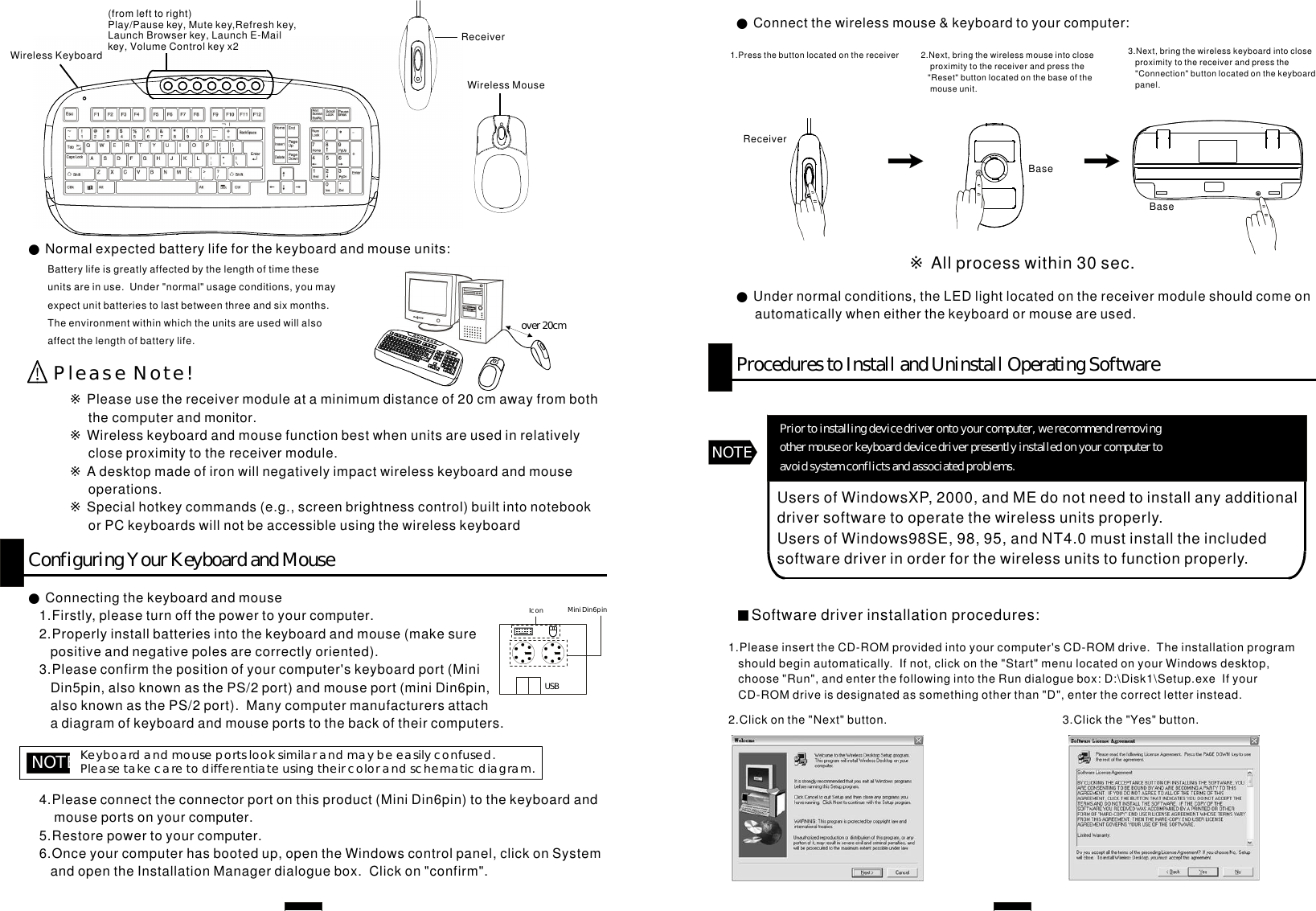 ConfiguringYourKeyboardandMouse●Connectingthekeyboardandmouse1.Firstly,pleaseturnoffthepowertoyourcomputer.2.Properlyinstallbatteriesintothekeyboardandmouse(makesurepositiveandnegativepolesarecorrectlyoriented).3.Pleaseconfirmthepositionofyourcomputer&apos;skeyboardport(MiniDin5pin,alsoknownasthePS/2port)andmouseport(miniDin6pin,alsoknownasthePS/2port).Manycomputermanufacturersattachadiagramofkeyboardandmouseportstothebackoftheircomputers.NOTE:Keyboardandmouseportslooksimilarandmaybeeasilyconfused.Pleasetakecaretodifferentiateusingtheircolorandschematicdiagram.4.Pleaseconnecttheconnectorportonthisproduct(MiniDin6pin)tothekeyboardandmouseportsonyourcomputer.5.Restorepowertoyourcomputer.6.Onceyourcomputerhasbootedup,opentheWindowscontrolpanel,clickonSystemandopentheInstallationManagerdialoguebox.Clickon&quot;confirm&quot;.USBMiniDin6pinIconReceiverWirelessMouse(fromlefttoright)Play/Pausekey,Mutekey,Refreshkey,LaunchBrowserkey,LaunchE-Mailkey,VolumeControlkeyx2WirelessKeyboardover20cmPleaseNote!●Normalexpectedbatterylifeforthekeyboardandmouseunits:Batterylifeisgreatlyaffectedbythelengthoftimetheseunitsareinuse.Under&quot;normal&quot;usageconditions,youmayexpectunitbatteriestolastbetweenthreeandsixmonths.Theenvironmentwithinwhichtheunitsareusedwillalsoaffectthelengthofbatterylife.※※※※Pleaseusethereceivermoduleataminimumdistanceof20cmawayfromboththecomputerandmonitor.Wirelesskeyboardandmousefunctionbestwhenunitsareusedinrelativelycloseproximitytothereceivermodule.Adesktopmadeofironwillnegativelyimpactwirelesskeyboardandmouseoperations.Specialhotkeycommands(e.g.,screenbrightnesscontrol)builtintonotebookorPCkeyboardswillnotbeaccessibleusingthewirelesskeyboard●Undernormalconditions,theLEDlightlocatedonthereceivermoduleshouldcomeonautomaticallywheneitherthekeyboardormouseareused.ProcedurestoInstallandUninstallOperatingSoftwareNOTEUsersofWindowsXP,2000,andMEdonotneedtoinstallanyadditionaldriversoftwaretooperatethewirelessunitsproperly.UsersofWindows98SE,98,95,andNT4.0mustinstalltheincludedsoftwaredriverinorderforthewirelessunitstofunctionproperly.Priortoinstallingdevicedriverontoyourcomputer,werecommendremovingothermouseorkeyboarddevicedriverpresentlyinstalledonyourcomputertoavoidsystemconflictsandassociatedproblems.Softwaredriverinstallationprocedures:●Connectthewirelessmouse&amp;keyboardtoyourcomputer:1.Pressthebuttonlocatedonthereceiver 2.Next,bringthewirelessmouseintocloseproximitytothereceiverandpressthe&quot;Reset&quot;buttonlocatedonthebaseofthemouseunit.※Allprocesswithin30sec.ReceiverBase3.Next,bringthewirelesskeyboardintocloseproximitytothereceiverandpressthe&quot;Connection&quot;buttonlocatedonthekeyboardpanel.1.PleaseinserttheCD-ROMprovidedintoyourcomputer&apos;sCD-ROMdrive.Theinstallationprogramshouldbeginautomatically.Ifnot,clickonthe&quot;Start&quot;menulocatedonyourWindowsdesktop,choose&quot;Run&quot;,andenterthefollowingintotheRundialoguebox:D:\Disk1\Setup.exeIfyourCD-ROMdriveisdesignatedassomethingotherthan&quot;D&quot;,enterthecorrectletterinstead.2.Clickonthe&quot;Next&quot;button. 3.Clickthe&quot;Yes&quot;button.Base