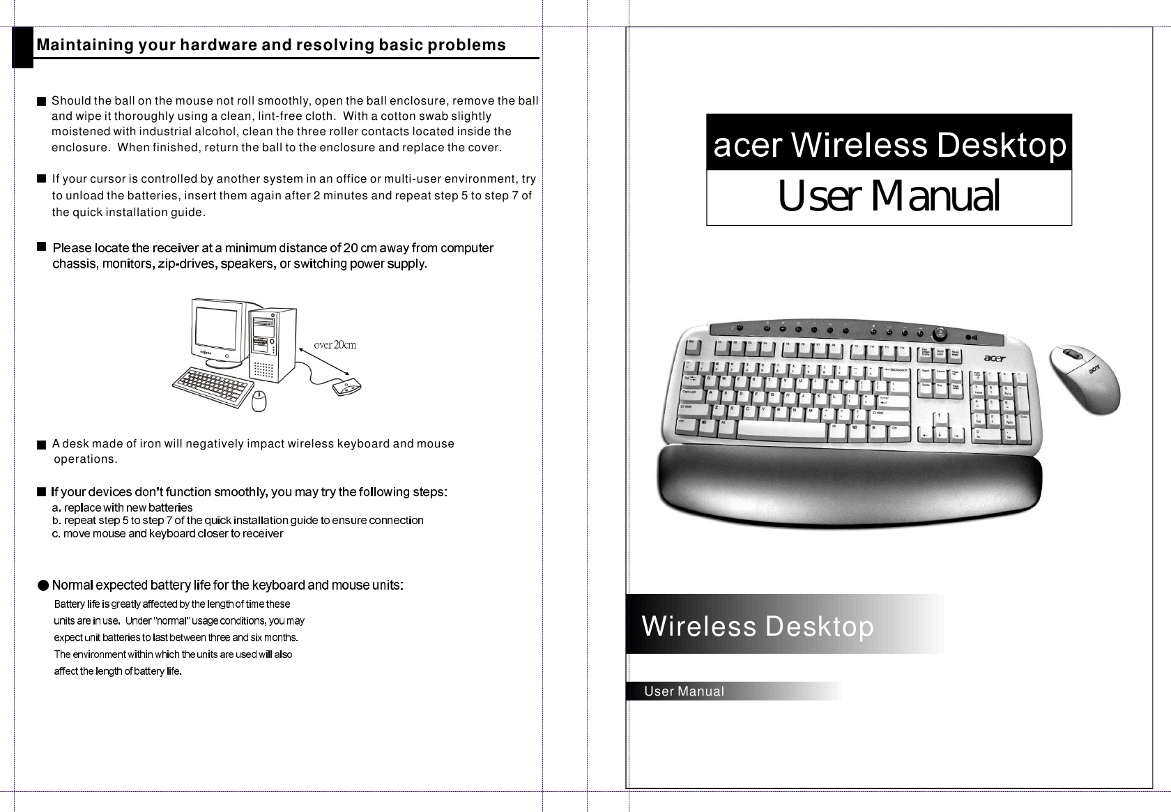 UserManualUserManualShouldtheballonthemousenotrollsmoothly,opentheballenclosure,removetheballandwipeitthoroughlyusingaclean,lint-freecloth.Withacottonswabslightlymoistenedwithindustrialalcohol,cleanthethreerollercontactslocatedinsidetheenclosure.Whenfinished,returntheballtotheenclosureandreplacethecover.MaintainingyourhardwareandresolvingbasicproblemsAdesk made of iron will negatively impact wireless keyboard and mouseoperations.WirelessDesktopIfyourcursoriscontrolledbyanothersysteminanofficeormulti-userenvironment,trytounloadthebatteries,insertthemagainafter2minutesandrepeatstep5tostep7ofthequickinstallationguide.
