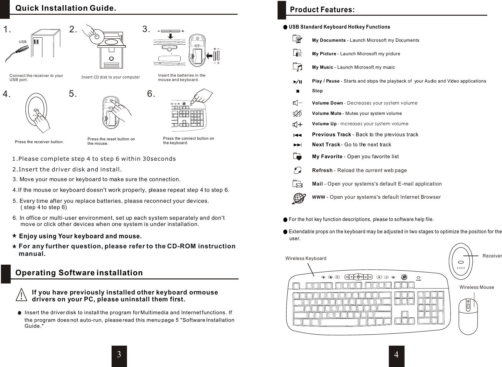 34Receiver2.1.4.Press the reset button onthe mouse.5.Press the receiver button.Press the connect button onthe keyboard.3.Insert the batteries in the mouse and keyboard.6.Insert CD disk to your computerConnect the receiver to your USB port.USB  Enjoy using Your keyboard and mouse.3. Move your mouse or keyboard to make sure the connection.4.If the mouse or keyboard doesn&apos;t work properly, please repeat step 4 to step 6.5. Every time after you replace batteries, please reconnect your devices.     ( step 4 to step 6)6. In office or multi-user environment, set up each system separately and don&apos;t     move or click other devices when one system is under installation.1.Please complete step 4 to step 6 within 30seconds2.Insert the driver disk and install.For any further question, please refer to the CD-ROM instructionmanual.Wireless MouseConnectionConnectionConnectionConnection For the hot key function descriptions, please to software help file. Extendable props on the keyboard may be adjusted in two stages to optimize the position for the      user.Wireless Keyboard      Operating Software installationIf you have previously installed other keyboard ormouse drivers on your PC, please uninstall them first.Insert the driver disk to install the program for Multimedia and Internet functions. If the program does not auto-run, please read this menu page 5 &quot;Software InstallationGuide.&quot;      Quick Installation Guide.Product Features: USB Standard Keyboard Hotkey FunctionsVolume Down - Decreases your system volumeMy Music - Launch Microsoft my musicMy Picture - Launch Microsoft my pictureMy Documents - Launch Microsoft my DocumentsVolume Up - Increases your system volumeVolume Mute - Mutes your system volume Play / Pause - Starts and stops the playback of  your Audio and Video applicationsStopRefresh - Reload the current web pageMail - Open your systems&apos;s default E-mail application WWW - Open your systems&apos;s default Internet BrowserPrevious Track - Back to the previous trackNext Track - Go to the next trackMy Favorite - Open you favorite list