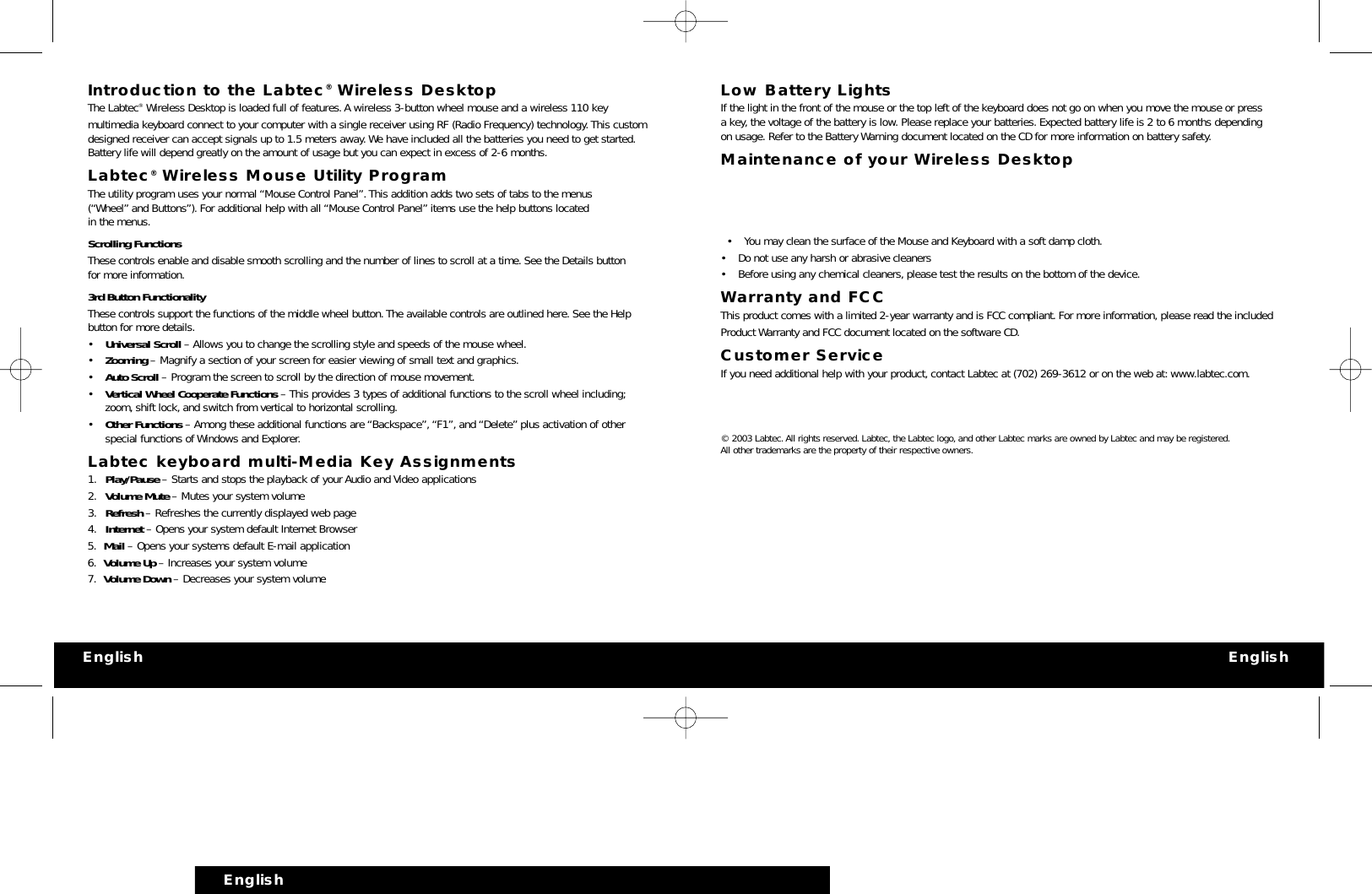 Introduction to the Labtec®Wireless DesktopThe Labtec®Wireless Desktop is loaded full of features.A wireless 3-button wheel mouse and a wireless 110 key multimedia keyboard connect to your computer with a single receiver using RF (Radio Frequency) technology.This customdesigned receiver can accept signals up to 1.5 meters away.We have included all the batteries you need to get started.Battery life will depend greatly on the amount of usage but you can expect in excess of 2-6 months.Labtec®Wireless Mouse Utility ProgramThe utility program uses your normal “Mouse Control Panel”.This addition adds two sets of tabs to the menus(“Wheel” and Buttons”). For additional help with all “Mouse Control Panel” items use the help buttons locatedin the menus.Scrolling FunctionsThese controls enable and disable smooth scrolling and the number of lines to scroll at a time. See the Details buttonfor more information.3rd Button FunctionalityThese controls support the functions of the middle wheel button.The available controls are outlined here. See the Helpbutton for more details.•Universal Scroll – Allows you to change the scrolling style and speeds of the mouse wheel.•Zooming – Magnify a section of your screen for easier viewing of small text and graphics.•Auto Scroll – Program the screen to scroll by the direction of mouse movement.•Vertical Wheel Cooperate Functions – This provides 3 types of additional functions to the scroll wheel including;zoom, shift lock, and switch from vertical to horizontal scrolling.•Other Functions – Among these additional functions are “Backspace”,“F1”, and “Delete” plus activation of otherspecial functions of Windows and Explorer.Labtec keyboard multi-Media Key Assignments1. Play/Pause – Starts and stops the playback of your Audio and Video applications2. Volume Mute – Mutes your system volume3. Refresh – Refreshes the currently displayed web page 4. Internet – Opens your system default Internet Browser5. Mail – Opens your systems default E-mail application6. Volume Up – Increases your system volume7. Volume Down – Decreases your system volumeLow Battery LightsIf the light in the front of the mouse or the top left of the keyboard does not go on when you move the mouse or pressa key, the voltage of the battery is low.Please replace your batteries. Expected battery life is 2 to 6 months dependingon usage. Refer to the Battery Warning document located on the CD for more information on battery safety.Maintenance of your Wireless Desktop•You may clean the surface of the Mouse and Keyboard with a soft damp cloth.• Do not use any harsh or abrasive cleaners• Before using any chemical cleaners, please test the results on the bottom of the device.Warranty and FCCThis product comes with a limited 2-year warranty and is FCC compliant. For more information, please read the includedProduct Warranty and FCC document located on the software CD.Customer ServiceIf you need additional help with your product, contact Labtec at (702) 269-3612 or on the web at: www.labtec.com.© 2003 Labtec.All rights reserved. Labtec, the Labtec logo,and other Labtec marks are owned by Labtec and may be registered.All other trademarks are the property of their respective owners.English EnglishEnglish