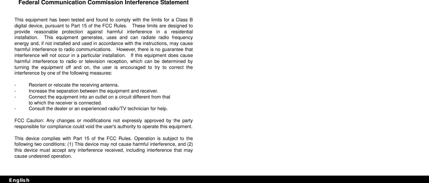 Federal Communication Commission Interference Statement  This equipment has been tested and found to comply with the limits for a Class B digital device, pursuant to Part 15 of the FCC Rules.  These limits are designed to provide reasonable protection against harmful interference in a residential installation.  This equipment generates, uses and can radiate radio frequency energy and, if not installed and used in accordance with the instructions, may cause harmful interference to radio communications.    However, there is no guarantee that interference will not occur in a particular installation.  If this equipment does cause harmful interference to radio or television reception, which can be determined by turning the equipment off and on, the user is encouraged to try to correct the interference by one of the following measures:  -  Reorient or relocate the receiving antenna. -  Increase the separation between the equipment and receiver. -  Connect the equipment into an outlet on a circuit different from that to which the receiver is connected. -  Consult the dealer or an experienced radio/TV technician for help.  FCC Caution: Any changes or modifications not expressly approved by the party responsible for compliance could void the user&apos;s authority to operate this equipment.  This device complies with Part 15 of the FCC Rules. Operation is subject to the following two conditions: (1) This device may not cause harmful interference, and (2) this device must accept any interference received, including interference that may cause undesired operation.  EnglishEnglish