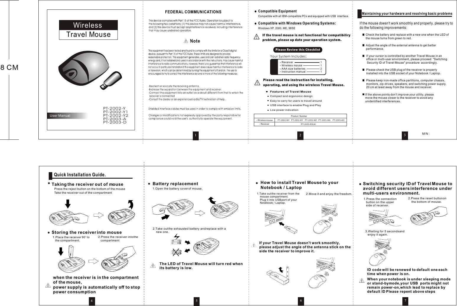 Travel MouseWirelessUser ManualPlease read the instruction for installing, operating, and using the wireless Travel Mouse.If the travel mouse is not functional for compatibiliry problem, please up date your operation system. Your System Includes:Please Review this ChecklistWindows XP, 2000, ME, 98SECompatible with Windows Operating Systems: Features of Travel Mouse Compact and ergonomic designEasy to carry for users to travel aroundUSB interface to enable Plug and PlayLow power indication    Compatible with all IBM-compatible PCs and equipped with USB  interface.Compatible Equipment Maintaining your hardware and resolving basic problemsIf the mouse doesn&apos;t work smoothly and properly, please try to do the following improvements:Check the battery and replace with a new one when the LED of the mouse turns from green to red.Adjust the angle of the external antenna to get better performance.If your cursor is controlled by another Travel Mouse in an office or multi-user environment, please proceed  &quot;Switching Security ID of Travel Mouse&quot; procedure  accordingly.Please check the USB plug of the receiver is properly installed into the USB socket of your Notebook / Laptop.Please keep iron-made office partitions, computer chassis, monitors, zip-drives, speakers, and switching power supply, 20 cm at least away from the mouse and receiver.If the above points don&apos;t improve your utility, please move the mouse closer to the receiver to avoid any unidentified interferences.      Quick Installation Guide.Taking the receiver out of mousePress the reject button on the bottom of the mouseTake the receiver out of the compartmentStoring the receiver into mouse1.Place the receiver 90  to    the compartment.2.Press the receiver into the   compartmentwhen the receiver is in the compartmentof the mouse, power supply is automatically off to stoppower consumption Battery replacement2.Take out the exhausted battery and replace with a     new one.1.Open the battery cover of mouse. How to install Travel Mouse to your  Notebook / Laptop1.Take out the receiver from the    mouse compartment.    Plug it into USB port of your     Notebook / Laptop.2.Move it and enjoy the freedom.If your Travel Mouse doesn&apos;t work smoothly, please adjust the angle of the antenna stick on theside the receiver to improve it.Switching security ID of Travel Mouse toavoid different users interference undermulti-users environment.1.Press the connection    button on the upper   side of receiver.2.Press the reset button on     the bottom of mouse.3.Waiting for 5 seconds and    enjoy it again.ID code will be renewed to default one eachtime when power is on.When your notebook is under sleeping modeor stand-bymode,your USB  ports might notremain power-on,which lead to replace bydefault ID Please repent above steps  M/N : The LED of Travel Mouse will turn red whenits battery is low.PT-2002-YPT-2003-DPT-2003-APT-2002-Y2PT-2002-Y1ReceiverWireless mouse PT-2002-MV PT-2002-MZPT-2002-MY PT-2003-MA PT-2003-MCPT-2002-RSUKProduct  NumberReceiverWireless mouseAAA size batteriesInstruction manual1 1 216cmEJECTEJECTEJECTEJECTEJECTEJECTEJECTEJECTEJECTEJECT