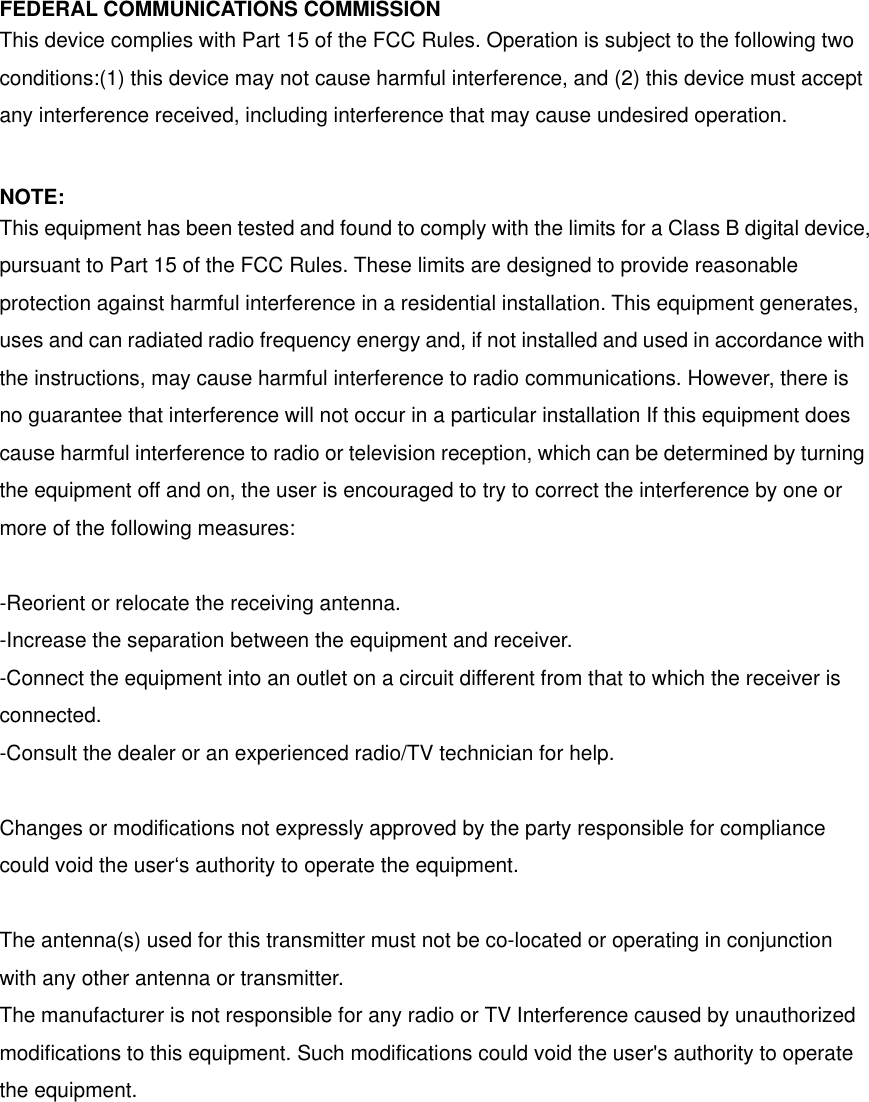FEDERAL COMMUNICATIONS COMMISSION This device complies with Part 15 of the FCC Rules. Operation is subject to the following two conditions:(1) this device may not cause harmful interference, and (2) this device must accept any interference received, including interference that may cause undesired operation.  NOTE: This equipment has been tested and found to comply with the limits for a Class B digital device, pursuant to Part 15 of the FCC Rules. These limits are designed to provide reasonable protection against harmful interference in a residential installation. This equipment generates, uses and can radiated radio frequency energy and, if not installed and used in accordance with the instructions, may cause harmful interference to radio communications. However, there is no guarantee that interference will not occur in a particular installation If this equipment does cause harmful interference to radio or television reception, which can be determined by turning the equipment off and on, the user is encouraged to try to correct the interference by one or more of the following measures:  -Reorient or relocate the receiving antenna. -Increase the separation between the equipment and receiver. -Connect the equipment into an outlet on a circuit different from that to which the receiver is connected. -Consult the dealer or an experienced radio/TV technician for help.  Changes or modifications not expressly approved by the party responsible for compliance could void the user‘s authority to operate the equipment.  The antenna(s) used for this transmitter must not be co-located or operating in conjunction with any other antenna or transmitter. The manufacturer is not responsible for any radio or TV Interference caused by unauthorized modifications to this equipment. Such modifications could void the user&apos;s authority to operate the equipment.  