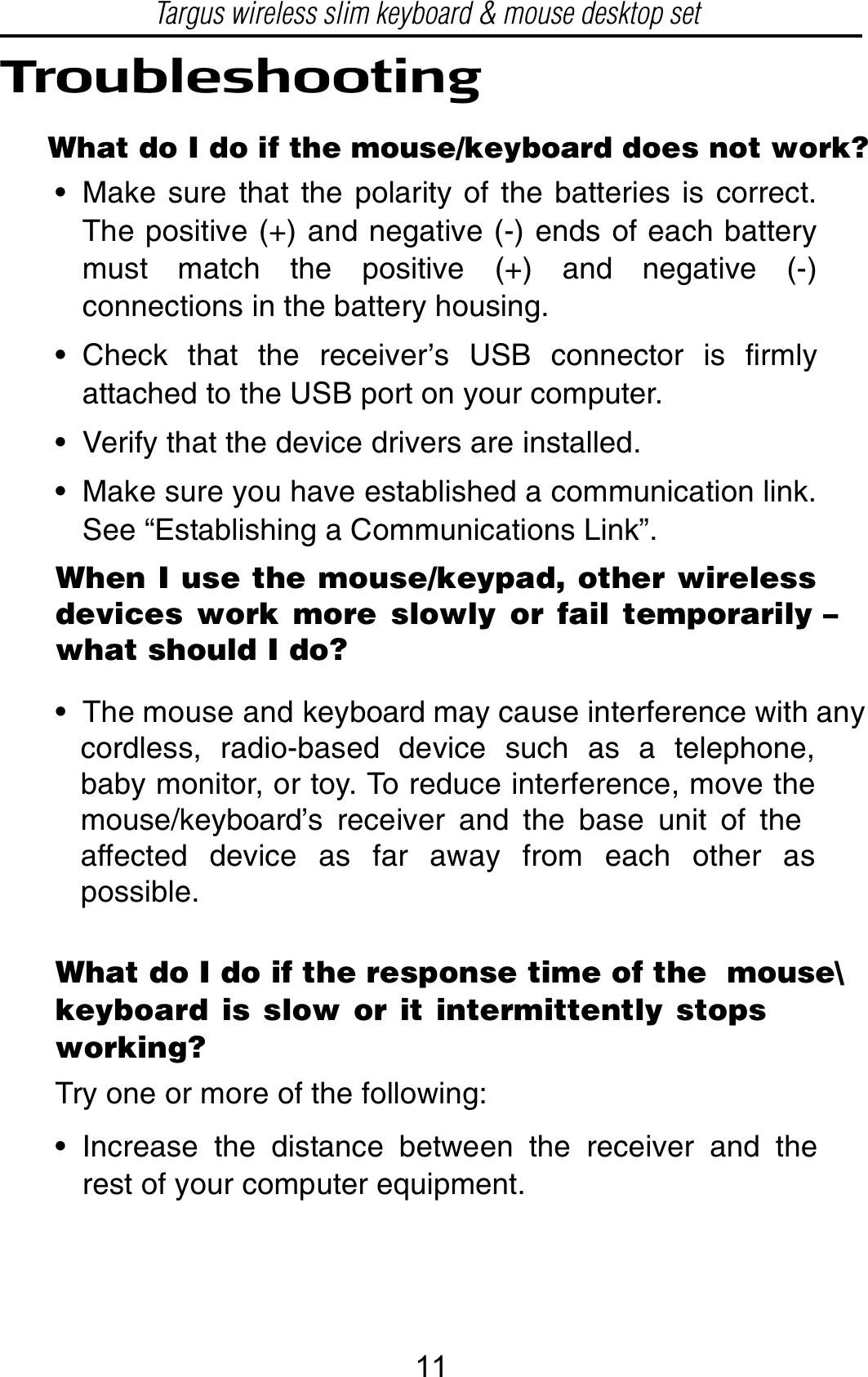 TroubleshootingWhat do I do if the mouse/keyboard does not work?• Make sure that the polarity of the batteries is correct.The positive (+) and negative (-) ends of each batterymust match the positive (+) and negative (-)connections in the battery housing.• Check that the receiver’s USB connector is firmlyattached to the USB port on your computer.• Verify that the device drivers are installed.• Make sure you have established a communication link.See “Establishing a Communications Link”.What do I do if the response time of the  mouse\keyboard is slow or it intermittently stopsworking?Try one or more of the following:• Increase the distance between the receiver and therest of your computer equipment.• The mouse and keyboard may cause interference with any   cordless, radio-based device such as a telephone,   baby monitor, or toy. To reduce interference, move the   mouse/keyboard’s receiver and the base unit of the   affected device as far away from each other as   possible.When I use the mouse/keypad, other wirelessdevices work more slowly or fail temporarily –what should I do?Targus wireless slim keyboard &amp; mouse desktop set11