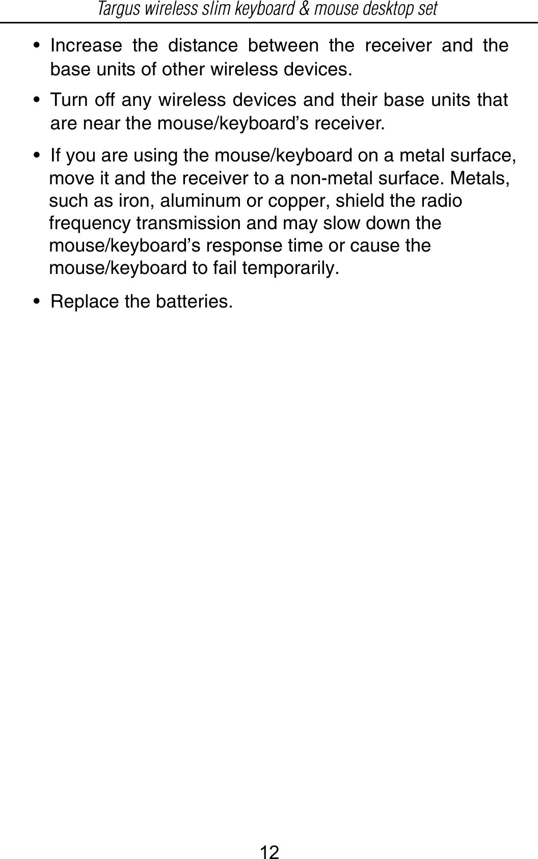 • Increase the distance between the receiver and thebase units of other wireless devices.• Turn off any wireless devices and their base units thatare near the mouse/keyboard’s receiver.• Replace the batteries.•  If you are using the mouse/keyboard on a metal surface,    move it and the receiver to a non-metal surface. Metals,    such as iron, aluminum or copper, shield the radio    frequency transmission and may slow down the    mouse/keyboard’s response time or cause the    mouse/keyboard to fail temporarily.Targus wireless slim keyboard &amp; mouse desktop set12