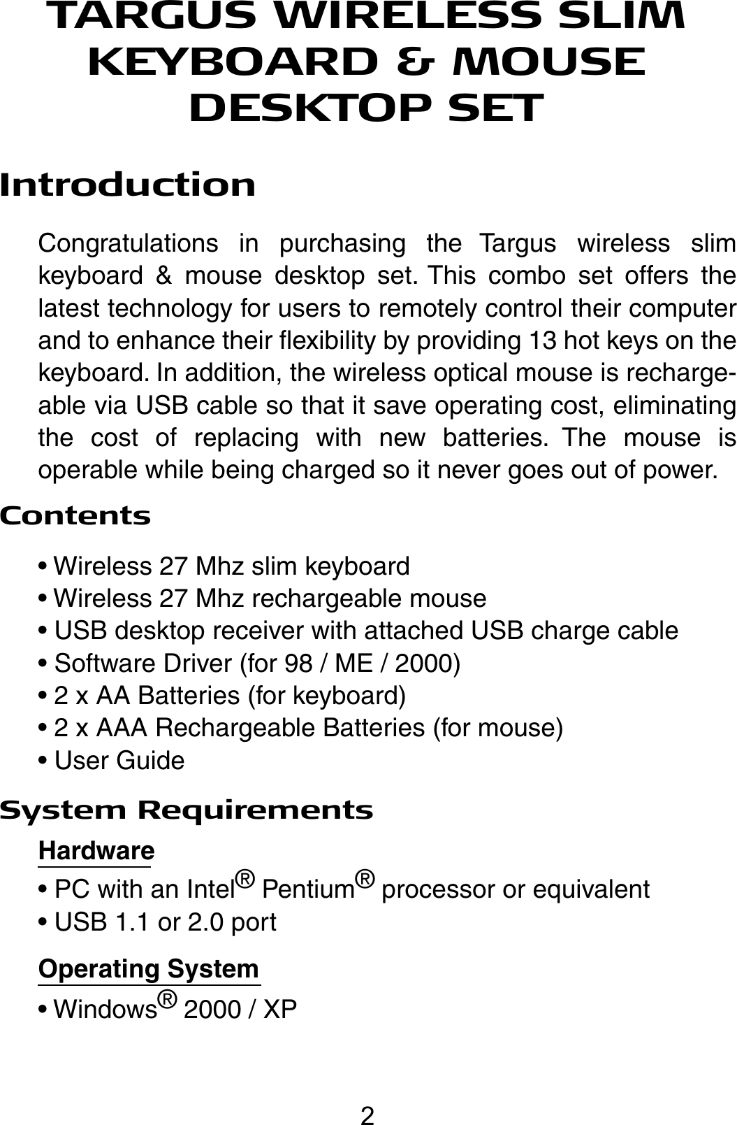 TARGUS WIRELESS SLIM KEYBOARD &amp; MOUSE DESKTOP SETIntroductionCongratulations in purchasing the Targus wireless slim keyboard &amp; mouse desktop set. This combo set offers the latest technology for users to remotely control their computer  and to enhance their flexibility by providing 13 hot keys on the keyboard. In addition, the wireless optical mouse is recharge-able via USB cable so that it save operating cost, eliminating the cost of replacing with new batteries. The mouse is operable while being charged so it never goes out of power.Contents• Wireless 27 Mhz slim keyboard• Wireless 27 Mhz rechargeable mouse• USB desktop receiver with attached USB charge cable• Software Driver (for 98 / ME / 2000)• 2 x AA Batteries (for keyboard)• 2 x AAA Rechargeable Batteries (for mouse)• User GuideSystem RequirementsHardware• PC with an Intel® Pentium® processor or equivalent• USB 1.1 or 2.0 portOperating System• Windows® 2000 / XP2