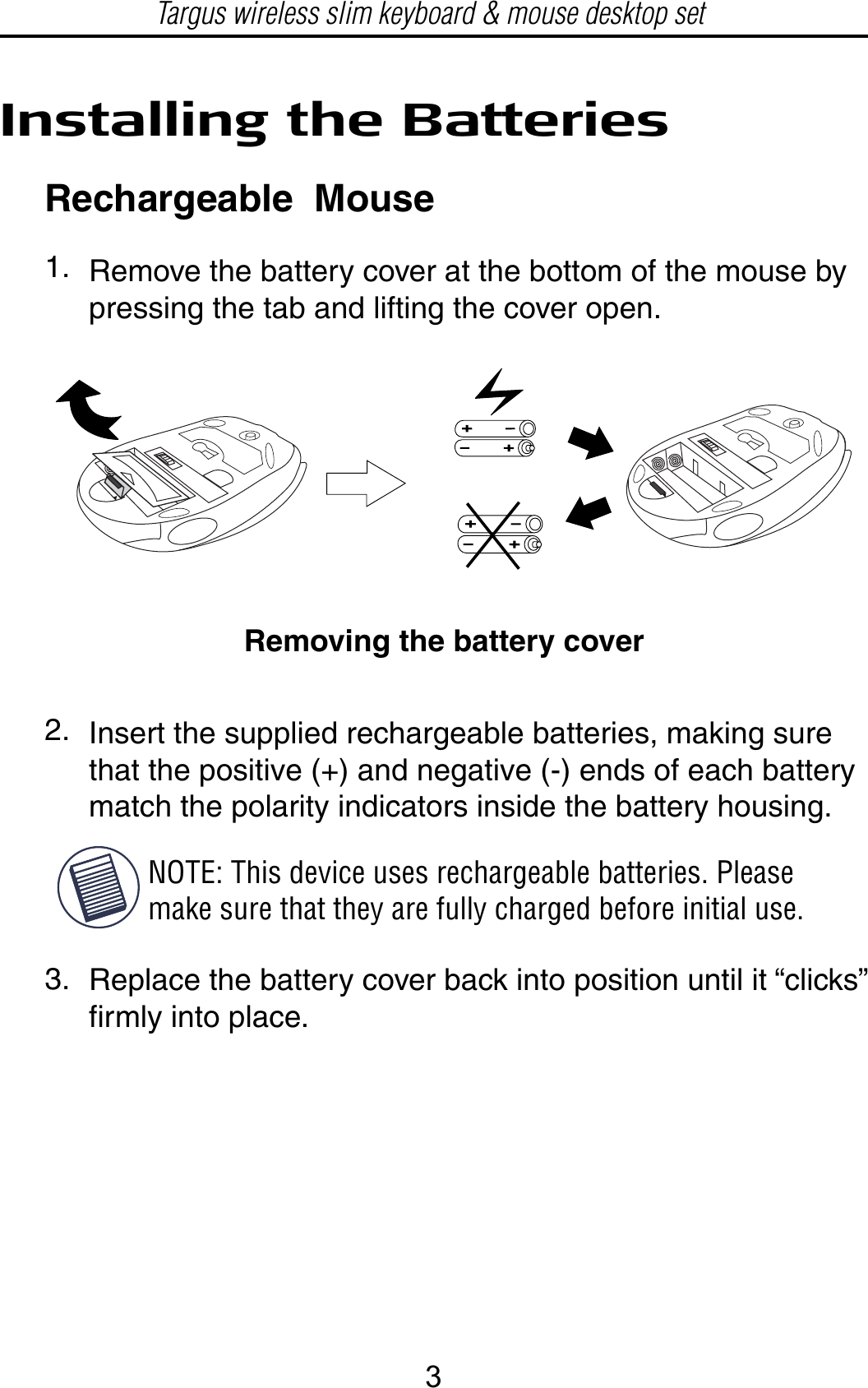 Installing the BatteriesRechargeable  MouseRemove the battery cover at the bottom of the mouse by pressing the tab and lifting the cover open.Removing the battery coverInsert the supplied rechargeable batteries, making sure that the positive (+) and negative (-) ends of each batterymatch the polarity indicators inside the battery housing.Replace the battery cover back into position until it “clicks” firmly into place.1.2.3.NOTE: This device uses rechargeable batteries. Please make sure that they are fully charged before initial use.Targus wireless slim keyboard &amp; mouse desktop set3