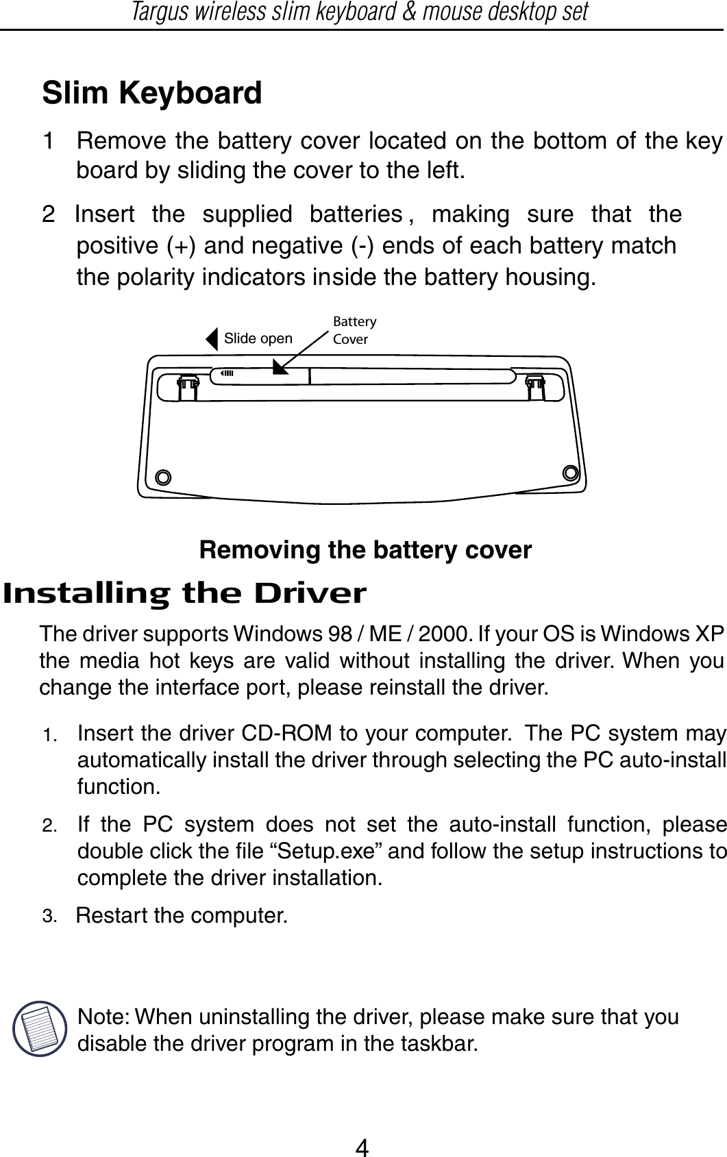 Slim Keyboard12 Insert the supplied batteries , making sure that thepositive (+) and negative (-) ends of each battery matchthe polarity indicators inside the battery housing.BatteryCoverRemoving the battery coverInstalling the DriverThe driver supports Windows 98 / ME / 2000. If your OS is Windows XP the media hot keys are valid without installing the driver. When you change the interface port, please reinstall the driver.Insert the driver CD-ROM to your computer.  The PC system may   automatically install the driver through selecting the PC auto-install   function.If the PC system does not set the auto-install function, please double click the file “Setup.exe” and follow the setup instructions to complete the driver installation.Restart the computer.  1.2.3.Remove the battery cover located on the bottom of the key board by sliding the cover to the left.Slide openTargus wireless slim keyboard &amp; mouse desktop setNote: When uninstalling the driver, please make sure that you disable the driver program in the taskbar. 4