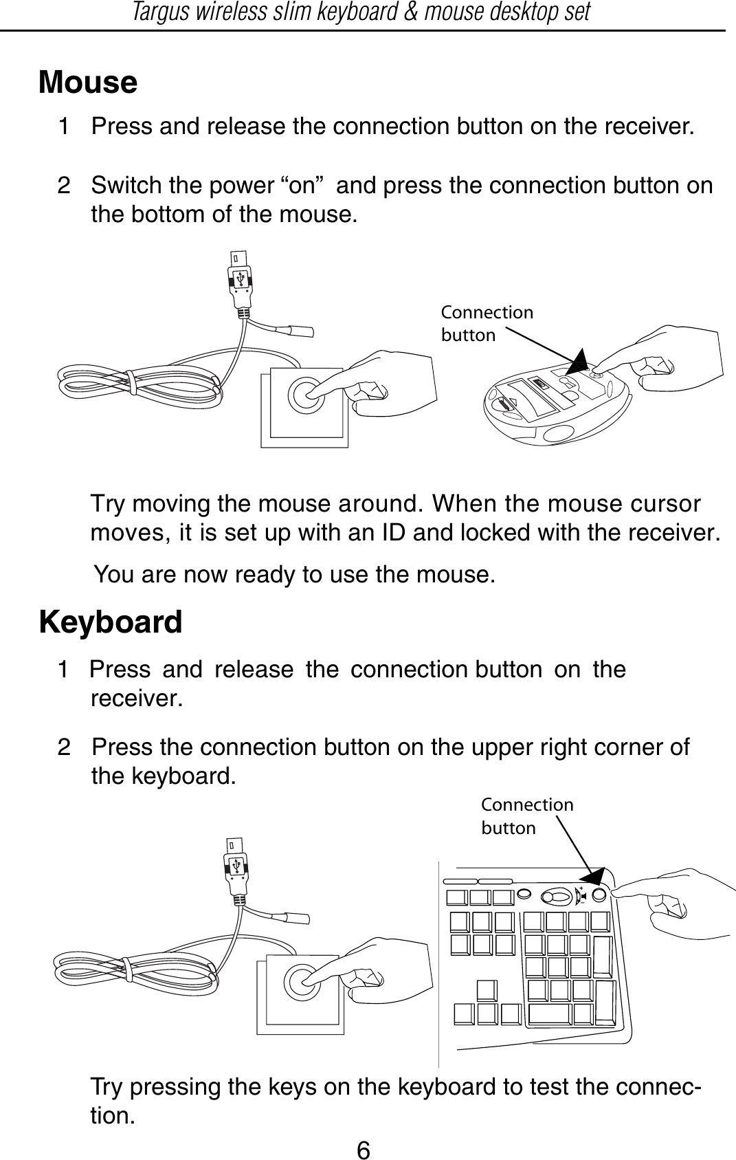 ConnectionbuttonYou are now ready to use the mouse.MouseKeyboard1 Press and release the connection button on the     receiver.2   Press the connection button on the upper right corner of      the keyboard.Targus wireless slim keyboard &amp; mouse desktop setConnectionbutton2   Switch the power “on”  and press the connection button on      the bottom of the mouse. 1   Press and release the connection button on the receiver.Try moving the mouse around. When the mouse cursor moves, it is set up with an ID and locked with the receiver.Try pressing the keys on the keyboard to test the connec-tion.6