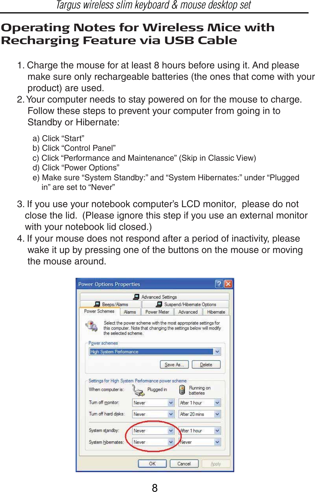 Operating Notes for Wireless Mice with Recharging Feature via USB Cable1. Charge the mouse for at least 8 hours before using it. And please     make sure only rechargeable batteries (the ones that come with your     product) are used.2. Your computer needs to stay powered on for the mouse to charge.      Follow these steps to prevent your computer from going in to     Standby or Hibernate:a) Click “Start”b) Click “Control Panel”c) Click “Performance and Maintenance” (Skip in Classic View)d) Click “Power Options”e) Make sure “System Standby:” and “System Hibernates:” under “Plugged     in” are set to “Never”3. If you use your notebook computer’s LCD monitor,  please do not    close the lid.  (Please ignore this step if you use an external monitor    with your notebook lid closed.)4. If your mouse does not respond after a period of inactivity, please     wake it up by pressing one of the buttons on the mouse or moving     the mouse around.Targus wireless slim keyboard &amp; mouse desktop set8