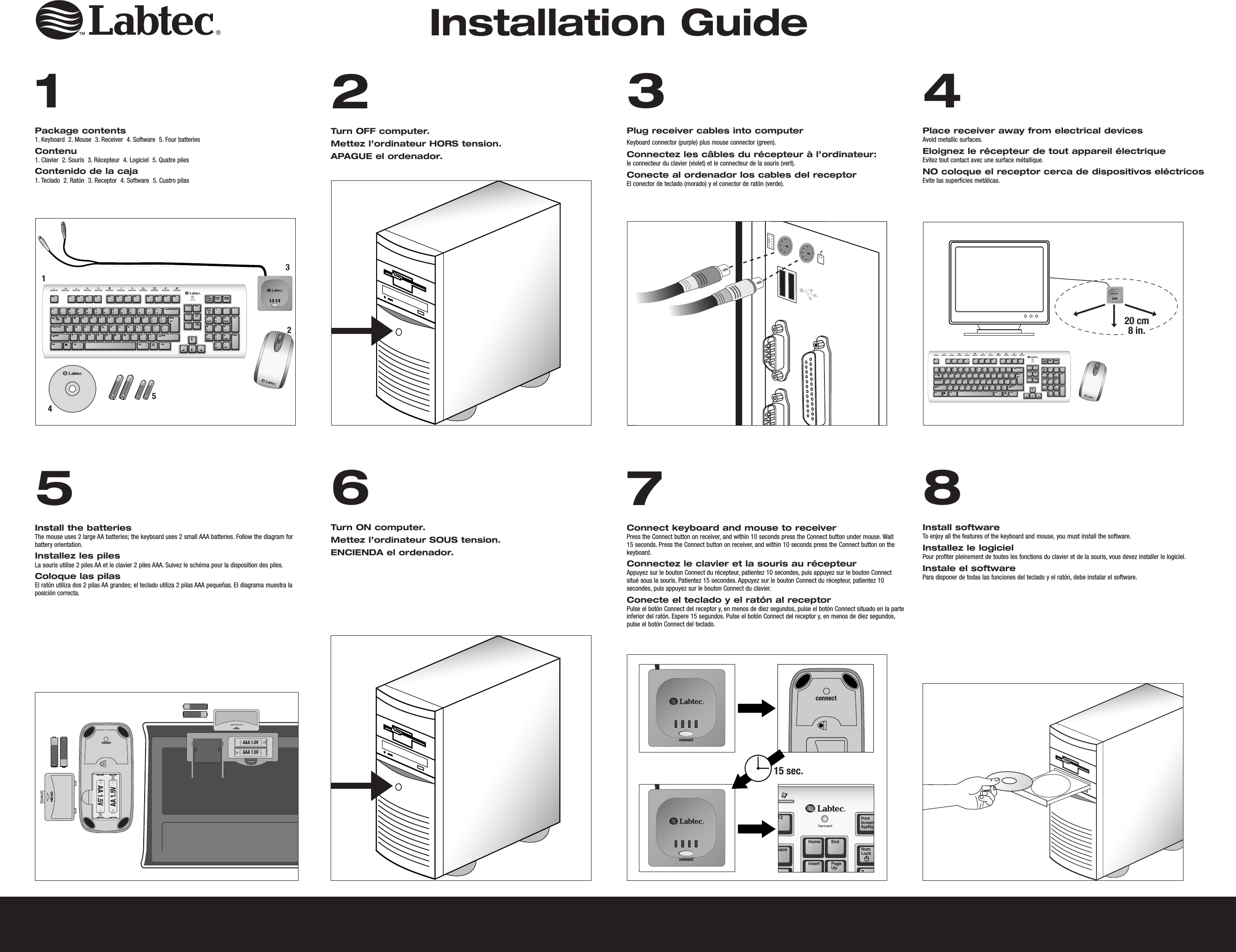 AAA 1.5VAAA 1.5VOPENAA 1.5VAA 1.5Vconnect1Package contents1. Keyboard  2. Mouse  3. Receiver  4. Software  5. Four batteriesContenu1. Clavier  2. Souris  3. Récepteur  4. Logiciel  5. Quatre pilesContenido de la caja1. Teclado  2. Ratón  3. Receptor  4. Software  5. Cuatro pilas2Turn OFF computer.    Mettez l’ordinateur HORS tension. APAGUE el ordenador.3 Plug receiver cables into computerKeyboard connector (purple) plus mouse connector (green).    Connectez les câbles du récepteur à l’ordinateur:le connecteur du clavier (violet) et le connecteur de la souris (vert). Conecte al ordenador los cables del receptorEl conector de teclado (morado) y el conector de ratón (verde). 4 Place receiver away from electrical devicesAvoid metallic surfaces.   Eloignez le récepteur de tout appareil électriqueEvitez tout contact avec une surface métallique. NO coloque el receptor cerca de dispositivos eléctricosEvite las superficies metálicas. 5 Install the batteriesThe mouse uses 2 large AA batteries; the keyboard uses 2 small AAA batteries. Follow the diagram for battery orientation.  Installez les pilesLa souris utilise 2 piles AA et le clavier 2 piles AAA. Suivez le schéma pour la disposition des piles.   Coloque las pilasEl ratón utiliza dos 2 pilas AA grandes; el teclado utiliza 2 pilas AAA pequeñas. El diagrama muestra la posición correcta.    6 Turn ON computer.    Mettez l’ordinateur SOUS tension. ENCIENDA el ordenador.  7 Connect keyboard and mouse to receiverPress the Connect button on receiver, and within 10 seconds press the Connect button under mouse. Wait 15 seconds. Press the Connect button on receiver, and within 10 seconds press the Connect button on the keyboard.  Connectez le clavier et la souris au récepteurAppuyez sur le bouton Connect du récepteur, patientez 10 secondes, puis appuyez sur le bouton Connect situé sous la souris. Patientez 15 secondes. Appuyez sur le bouton Connect du récepteur, patientez 10 secondes, puis appuyez sur le bouton Connect du clavier.Conecte el teclado y el ratón al receptorPulse el botón Connect del receptor y, en menos de diez segundos, pulse el botón Connect situado en la parte inferior del ratón. Espere 15 segundos. Pulse el botón Connect del receptor y, en menos de diez segundos, pulse el botón Connect del teclado. 8 Install softwareTo enjoy all the features of the keyboard and mouse, you must install the software.     Installez le logicielPour profiter pleinement de toutes les fonctions du clavier et de la souris, vous devez installer le logiciel.Instale el softwarePara disponer de todas las funciones del teclado y el ratón, debe instalar el software.  Red = PMS186Color Logo Color logo Black/White Logo Black/White logo Color logo with reversed type  Black/White logo with reversed typeTabEsc F1 F2 F3 F4 F5 F6 F7 F8 F9 F10 F11 F12QAZ X C V B N M &lt;,&gt;.?/S D F G H J K L :;&quot;&apos;|\W E R T Y U I O P {[}]Caps LockCtrl Alt CtrlAlt~`!1@2#3$4%5^6&amp;7*8(9)0_-+=Shift ShiftBackspaceHome EndPageUpNumLockHome PgUpPgDnEndIns DelEnterPageDownInsertDeleteEnter/7 8 94 5 61 203*-+PrintScreenSysRqScrollLock PauseBreak12354TabEsc F1 F2 F3 F4 F5 F6 F7 F8 F9 F10 F11 F12QAZ X C V B N M &lt;,&gt;.?/S D F G H J K L :;&quot;&apos;|\W E R T Y U I O P {[}]Caps LockCtrl Alt CtrlAlt~`!1@2#3$4%5^6&amp;7*8(9)0_-+=Shift ShiftBackspaceHome EndPageUpNumLockHome PgUpPgDnEndIns DelEnterPageDownInsertDeleteEnter/7 8 94 5 61 203*-+PrintScreenSysRqScrollLock PauseBreak20 cm8 in.Installation Guide12paceHome EndPageUpNumLockInsert7PrintScreenSysRqconnectconnectconnect15 sec.