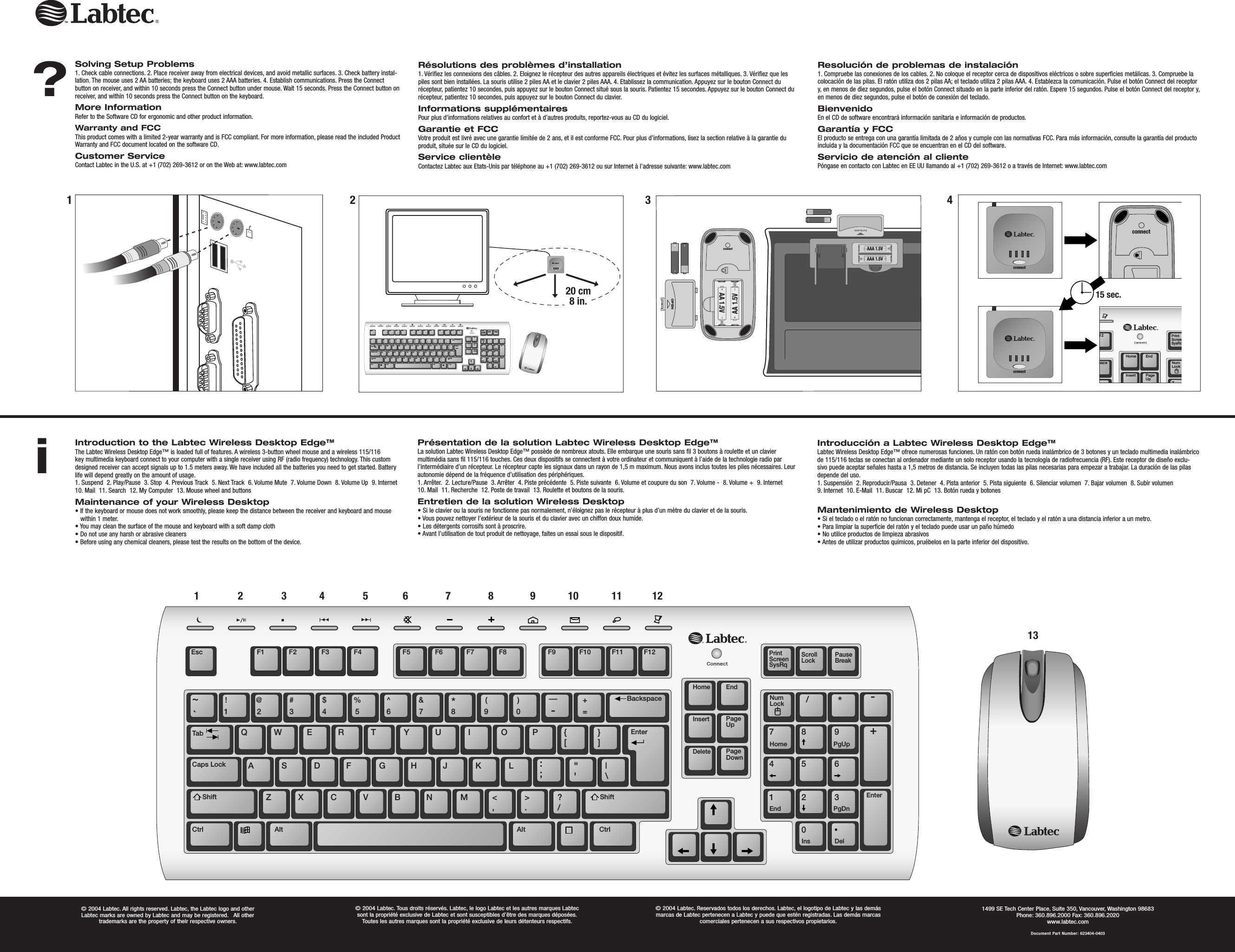 Red = PMS186Color Logo Color logo Black/White Logo Black/White logo Color logo with reversed type  Black/White logo with reversed typeSolving Setup Problems1. Check cable connections. 2. Place receiver away from electrical devices, and avoid metallic surfaces. 3. Check battery instal-lation. The mouse uses 2 AA batteries; the keyboard uses 2 AAA batteries. 4. Establish communications. Press the Connect button on receiver, and within 10 seconds press the Connect button under mouse. Wait 15 seconds. Press the Connect button on receiver, and within 10 seconds press the Connect button on the keyboard.More InformationRefer to the Software CD for ergonomic and other product information.Warranty and FCCThis product comes with a limited 2-year warranty and is FCC compliant. For more information, please read the included Product Warranty and FCC document located on the software CD.Customer ServiceContact Labtec in the U.S. at +1 (702) 269-3612 or on the Web at: www.labtec.com          Résolutions des problèmes d’installation1. Vérifiez les connexions des câbles. 2. Eloignez le récepteur des autres appareils électriques et évitez les surfaces métalliques. 3. Vérifiez que les piles sont bien installées. La souris utilise 2 piles AA et le clavier 2 piles AAA. 4. Etablissez la communication. Appuyez sur le bouton Connect du récepteur, patientez 10 secondes, puis appuyez sur le bouton Connect situé sous la souris. Patientez 15 secondes. Appuyez sur le bouton Connect du récepteur, patientez 10 secondes, puis appuyez sur le bouton Connect du clavier.Informations supplémentairesPour plus d’informations relatives au confort et à d’autres produits, reportez-vous au CD du logiciel.Garantie et FCCVotre produit est livré avec une garantie limitée de 2 ans, et il est conforme FCC. Pour plus d’informations, lisez la section relative à la garantie du produit, située sur le CD du logiciel.Service clientèleContactez Labtec aux Etats-Unis par téléphone au +1 (702) 269-3612 ou sur Internet à l’adresse suivante: www.labtec.comResolución de problemas de instalación1. Compruebe las conexiones de los cables. 2. No coloque el receptor cerca de dispositivos eléctricos o sobre superficies metálicas. 3. Compruebe la colocación de las pilas. El ratón utiliza dos 2 pilas AA; el teclado utiliza 2 pilas AAA. 4. Establezca la comunicación. Pulse el botón Connect del receptor y, en menos de diez segundos, pulse el botón Connect situado en la parte inferior del ratón. Espere 15 segundos. Pulse el botón Connect del receptor y, en menos de diez segundos, pulse el botón de conexión del teclado.BienvenidoEn el CD de software encontrará información sanitaria e información de productos.Garantía y FCCEl producto se entrega con una garantía limitada de 2 años y cumple con las normativas FCC. Para más información, consulte la garantía del producto incluida y la documentación FCC que se encuentran en el CD del software.Servicio de atención al clientePóngase en contacto con Labtec en EE UU llamando al +1 (702) 269-3612 o a través de Internet: www.labtec.comIntroduction to the Labtec Wireless Desktop Edge™The Labtec Wireless Desktop Edge™ is loaded full of features. A wireless 3-button wheel mouse and a wireless 115/116 key multimedia keyboard connect to your computer with a single receiver using RF (radio frequency) technology. This custom designed receiver can accept signals up to 1.5 meters away. We have included all the batteries you need to get started. Battery life will depend greatly on the amount of usage.1. Suspend  2. Play/Pause  3. Stop  4. Previous Track  5. Next Track  6. Volume Mute  7. Volume Down  8. Volume Up  9. Internet  10. Mail  11. Search  12. My Computer  13. Mouse wheel and buttonsMaintenance of your Wireless Desktop• If the keyboard or mouse does not work smoothly, please keep the distance between the receiver and keyboard and mouse within 1 meter.• You may clean the surface of the mouse and keyboard with a soft damp cloth• Do not use any harsh or abrasive cleaners• Before using any chemical cleaners, please test the results on the bottom of the device.TabEsc F1 F2 F3 F4 F5 F6 F7 F8 F9 F10 F11 F12QAZ X C V B N M &lt;,&gt;.?/S D F G H J K L :;&quot;&apos;|\W E R T Y U I O P {[}]Caps LockCtrl Alt CtrlAlt~`!1@2#3$4%5^6&amp;7*8(9)0_-+=Shift ShiftBackspaceHome EndPageUpNumLockHome PgUpPgDnEndIns DelEnterPageDownInsertDeleteEnter/7 8 94 5 61 203*-+PrintScreenSysRqScrollLock PauseBreak20 cm8 in.AAA 1.5VAAA 1.5VOPENAA 1.5VAA 1.5Vconnect1Présentation de la solution Labtec Wireless Desktop Edge™La solution Labtec Wireless Desktop Edge™ possède de nombreux atouts. Elle embarque une souris sans fil 3 boutons à roulette et un clavier multimédia sans fil 115/116 touches. Ces deux dispositifs se connectent à votre ordinateur et communiquent à l’aide de la technologie radio par l’intermédiaire d’un récepteur. Le récepteur capte les signaux dans un rayon de 1,5 m maximum. Nous avons inclus toutes les piles nécessaires. Leur autonomie dépend de la fréquence d’utilisation des périphériques.1. Arrêter.  2. Lecture/Pause  3. Arrêter  4. Piste précédente  5. Piste suivante  6. Volume et coupure du son  7. Volume -  8. Volume +  9. Internet    10. Mail  11. Recherche  12. Poste de travail  13. Roulette et boutons de la souris.Entretien de la solution Wireless Desktop• Si le clavier ou la souris ne fonctionne pas normalement, n’éloignez pas le récepteur à plus d’un mètre du clavier et de la souris.• Vous pouvez nettoyer l’extérieur de la souris et du clavier avec un chiffon doux humide.• Les détergents corrosifs sont à proscrire.• Avant l’utilisation de tout produit de nettoyage, faites un essai sous le dispositif. Introducción a Labtec Wireless Desktop Edge™Labtec Wireless Desktop Edge™ ofrece numerosas funciones. Un ratón con botón rueda inalámbrico de 3 botones y un teclado multimedia inalámbrico de 115/116 teclas se conectan al ordenador mediante un solo receptor usando la tecnología de radiofrecuencia (RF). Este receptor de diseño exclu-sivo puede aceptar señales hasta a 1,5 metros de distancia. Se incluyen todas las pilas necesarias para empezar a trabajar. La duración de las pilas depende del uso.1. Suspensión  2. Reproducir/Pausa  3. Detener  4. Pista anterior  5. Pista siguiente  6. Silenciar volumen  7. Bajar volumen  8. Subir volumen  9. Internet  10. E-Mail  11. Buscar  12. Mi pC  13. Botón rueda y botonesMantenimiento de Wireless Desktop• Si el teclado o el ratón no funcionan correctamente, mantenga el receptor, el teclado y el ratón a una distancia inferior a un metro.• Para limpiar la superficie del ratón y el teclado puede usar un paño húmedo• No utilice productos de limpieza abrasivos• Antes de utilizar productos químicos, pruébelos en la parte inferior del dispositivo.TabEsc F1 F2 F3 F4 F5 F6 F7 F8 F9 F10 F11 F12QAZ X C V B N M &lt;,&gt;.?/S D F G H J K L :;&quot;&apos;|\W E R T Y U I O P {[}]Caps LockCtrl Alt CtrlAlt~`!1@2#3$4%5^6&amp;7*8(9)0_-+=Shift ShiftBackspaceHome EndPageUpNumLockHome PgUpPgDnEndIns DelEnterPageDownInsertDeleteEnter/7 8 94 5 61 203*-+PrintScreenSysRqScrollLock PauseBreak1 2 3 4 5 6 7 8 9 10 11 1213?2 3 4i12paceHome EndPageUpNumLockInsert7PrintScreenSysRqconnectconnectconnect15 sec.© 2004 Labtec. All rights reserved. Labtec, the Labtec logo and other Labtec marks are owned by Labtec and may be registered.   All other trademarks are the property of their respective owners.© 2004 Labtec. Tous droits réservés. Labtec, le logo Labtec et les autres marques Labtec sont la propriété exclusive de Labtec et sont susceptibles d’être des marques déposées. Toutes les autres marques sont la propriété exclusive de leurs détenteurs respectifs.© 2004 Labtec. Reservados todos los derechos. Labtec, el logotipo de Labtec y las demás marcas de Labtec pertenecen a Labtec y puede que estén registradas. Las demás marcas comerciales pertenecen a sus respectivos propietarios.1499 SE Tech Center Place, Suite 350, Vancouver, Washington 98683Phone: 360.896.2000 Fax: 360.896.2020www.labtec.comDocument Part Number: 623404-0403