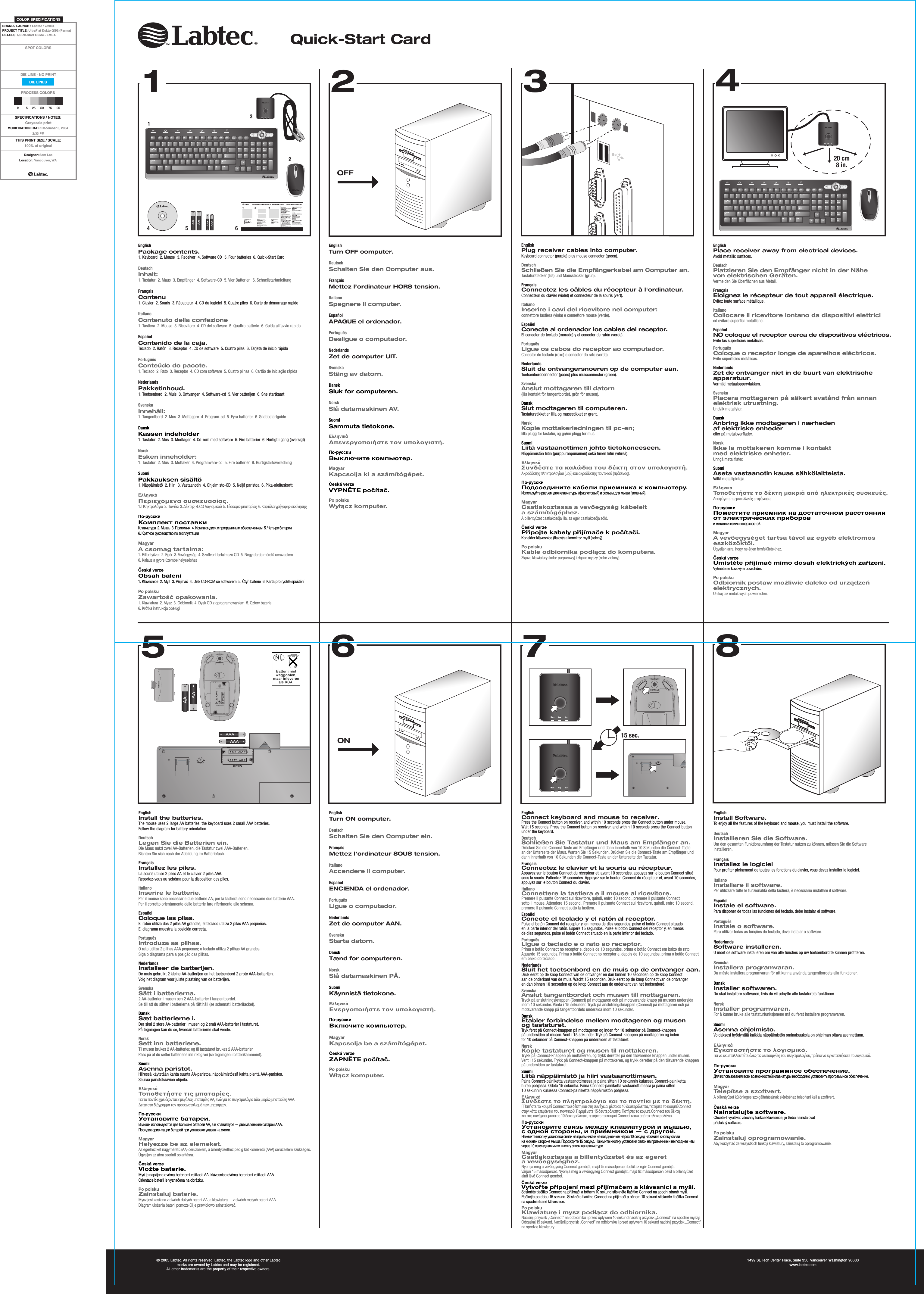 20 cm8 in.15 sec.OFF© 2005 Labtec. All rights reserved. Labtec, the Labtec logo and other Labtec marks are owned by Labtec and may be registered. All other trademarks are the property of their respective owners.1499 SE Tech Center Place, Suite 350, Vancouver, Washington 98683www.labtec.comON12348765546132Quick-Start CardCONNECTEsc F1 F2 F3 F4 F5 F6 F7 F8 F9 F10 F11 F12NumLockHome PgUpPgDnEndEnter/78945612Ins03*-+DelPrintScreenSysRqSrollLock PauseBreakEsc F1 F2 F3 F4 F5 F6 F7 F8 F9 F10 F11 F12NumLockHome PgUpPgDnEndEnter/78945612Ins03*-+DelPrintScreenSysRqSrollLock PauseBreakEnglishPackage contents.1. Keyboard  2. Mouse  3. Receiver  4. Software CD  5. Four batteries  6. Quick-Start Card  DeutschInhalt:1. Tastatur  2. Maus  3. Empfänger  4. Software-CD  5. Vier Batterien  6. SchnellstartanleitungFrançaisContenu1. Clavier  2. Souris  3. Récepteur  4. CD du logiciel  5. Quatre piles  6. Carte de démarrage rapideItalianoContenuto della confezione1. Tastiera  2. Mouse  3. Ricevitore  4. CD del software  5. Quattro batterie  6. Guida all’avvio rapidoEspañolContenido de la caja.Teclado  2. Ratón  3. Receptor  4. CD de software  5. Cuatro pilas  6. Tarjeta de inicio rápidoPortuguêsConteúdo do pacote.1. Teclado  2. Rato  3. Receptor  4. CD com software  5. Quatro pilhas  6. Cartão de iniciação rápidaNederlandsPakketinhoud.1. Toetsenbord  2. Muis  3. Ontvanger  4. Software-cd  5. Vier batterijen  6. SnelstartkaartSvenskaInnehåll:1. Tangentbord  2. Mus  3. Mottagare  4. Program-cd  5. Fyra batterier  6. SnabbstartguideDanskKassen indeholder1. Tastatur  2. Mus  3. Modtager  4. Cd-rom med software  5. Fire batterier  6. Hurtigt i gang (oversigt)NorskEsken inneholder:1. Tastatur  2. Mus  3. Mottaker  4. Programvare-cd  5. Fire batterier  6. HurtigstartsveiledningSuomiPakkauksen sisältö1. Näppäimistö  2. Hiiri  3. Vastaanotin  4. Ohjelmisto-CD  5. Neljä paristoa  6. Pika-aloituskorttiΕλληνικάΠεριεχµενα συσκευασίας.1. Πληκτρολγιο  2. Ποντίκι  3. ∆έκτης  4. CD Λογισµικού  5. Τέσσερις µπαταρίες  6. Καρτέλα γρήγορης εκκίνησηςПо-русскиКомплект поставкиКлавиатура  2. Мышь  3. Приемник  4. Компакт-диск с программным обеспечением  5. Четыре батареи 6. Краткое руководство по эксплуатацииMagyarA csomag tartalma:1. Billentyűzet  2. Egér  3. Vevőegység  4. Szoftvert tartalmazó CD  5. Négy darab méretű ceruzaelem  6. Kalauz a gyors üzembe helyezéshezČeská verzeObsah balení1. Klávesnice  2. Myš  3. Přijímač  4. Disk CD-ROM se softwarem  5. Čtyři baterie  6. Karta pro rychlé spuštěníPo polskuZawartość opakowania.1. Klawiatura  2. Mysz  3. Odbiornik  4. Dysk CD z oprogramowaniem  5. Cztery baterie  6. Krótka instrukcja obsługiEnglishTurn OFF computer.DeutschSchalten Sie den Computer aus.FrançaisMettez l’ordinateur HORS tension.ItalianoSpegnere il computer.EspañolAPAGUE el ordenador.PortuguêsDesligue o computador.NederlandsZet de computer UIT.SvenskaStäng av datorn.DanskSluk for computeren.NorskSlå datamaskinen AV.SuomiSammuta tietokone.ΕλληνικάΑπενεργοποιήστε τον υπολογιστή.По-русскиВыключите компьютер.MagyarKapcsolja ki a számítógépet.Česká verzeVYPNĚTE počítač.Po polskuWyłącz komputer.EnglishPlace receiver away from electrical devices.Avoid metallic surfaces.DeutschPlatzieren Sie den Empfänger nicht in der Nähe von elektrischen Geräten.Vermeiden Sie Oberflächen aus Metall.FrançaisEloignez le récepteur de tout appareil électrique.Evitez toute surface métallique.ItalianoCollocare il ricevitore lontano da dispositivi elettricied evitare superfici metalliche.EspañolNO coloque el receptor cerca de dispositivos eléctricos.Evite las superficies metálicas.PortuguêsColoque o receptor longe de aparelhos eléctricos.Evite superfícies metálicas.NederlandsZet de ontvanger niet in de buurt van elektrische apparatuur.Vermijd metaaloppervlakken.SvenskaPlacera mottagaren på säkert avstånd från annan elektrisk utrustning.Undvik metallytor.DanskAnbring ikke modtageren i nærheden af elektriske enhedereller på metaloverflader.NorskIkke la mottakeren komme i kontakt med elektriske enheter.Unngå metallflater.SuomiAseta vastaanotin kauas sähkölaitteista.Vältä metallipintoja.ΕλληνικάΤοποθετήστε το δέκτη µακριά απ ηλεκτρικές συσκευές.Αποφύγετε τις µεταλλικές επιφάνειες.По-русскиПоместите приемник на достаточном расстоянии от электрических приборови металлических поверхностей.MagyarA vevőegységet tartsa távol az egyéb elektromos eszközöktől.Ügyeljen arra, hogy ne érjen fémfelületekhez.Česká verzeUmístěte přijímač mimo dosah elektrických zařízení.Vyhněte se kovovým povrchům.Po polskuOdbiornik postaw możliwie daleko od urządzeń elektrycznych.Unikaj też metalowych powierzchni.EnglishPlug receiver cables into computer.Keyboard connector (purple) plus mouse connector (green).DeutschSchließen Sie die Empfängerkabel am Computer an.Tastaturstecker (lila) und Mausstecker (grün).FrançaisConnectez les câbles du récepteur à l&apos;ordinateur.Connecteur du clavier (violet) et connecteur de la souris (vert).ItalianoInserire i cavi del ricevitore nel computer:connettore tastiera (viola) e connettore mouse (verde).EspañolConecte al ordenador los cables del receptor.El conector de teclado (morado) y el conector de ratón (verde).PortuguêsLigue os cabos do receptor ao computador.Conector do teclado (roxo) e conector do rato (verde).NederlandsSluit de ontvangersnoeren op de computer aan.Toetsenbordconnector (paars) plus muisconnector (groen).SvenskaAnslut mottagaren till datorn(lila kontakt för tangentbordet, grön för musen).DanskSlut modtageren til computeren.Tastaturstikket er lilla og musestikket er grønt.NorskKople mottakerledningen til pc-en;lilla plugg for tastatur, og grønn plugg for mus.SuomiLiitä vastaanottimen johto tietokoneeseen.Näppäimistön liitin (purppuranpunainen) sekä hiiren liitin (vihreä).ΕλληνικάΣυνδέστε τα καλώδια του δέκτη στον υπολογιστή.Ακροδέκτης πληκτρολογίου (µοβ) και ακροδέκτης ποντικιού (πράσινος).По-русскиПодсоедините кабели приемника к компьютеру.Используйте разъем для клавиатуры (фиолетовый) и разъем для мыши (зеленый).MagyarCsatlakoztassa a vevőegység kábeleit a számítógéphez.A billentyűzet csatlakozója lila, az egér csatlakozója zöld.Česká verzePřipojte kabely přijímače k počítači.Konektor klávesnice (fialový) a konektor myši (zelený).Po polskuKable odbiornika podłącz do komputera.Złącze klawiatury (kolor purpurowy) i złącze myszy (kolor zielony).EnglishInstall the batteries.The mouse uses 2 large AA batteries; the keyboard uses 2 small AAA batteries. Follow the diagram for battery orientation.DeutschLegen Sie die Batterien ein.Die Maus nutzt zwei AA-Batterien, die Tastatur zwei AAA-Batterien. Richten Sie sich nach der Abbildung im Batteriefach.FrançaisInstallez les piles.La souris utilise 2 piles AA et le clavier 2 piles AAA. Reportez-vous au schéma pour la disposition des piles.ItalianoInserire le batterie.Per il mouse sono necessarie due batterie AA; per la tastiera sono necessarie due batterie AAA. Per il corretto orientamento delle batterie fare riferimento allo schema.EspañolColoque las pilas.El ratón utiliza dos 2 pilas AA grandes; el teclado utiliza 2 pilas AAA pequeñas. El diagrama muestra la posición correcta.PortuguêsIntroduza as pilhas.O rato utiliza 2 pilhas AAA pequenas; o teclado utiliza 2 pilhas AA grandes. Siga o diagrama para a posição das pilhas.NederlandsInstalleer de batterijen.De muis gebruikt 2 kleine AA-batterijen en het toetsenbord 2 grote AAA-batterijen. Volg het diagram voor juiste plaatsing van de batterijen.SvenskaSätt i batterierna.2 AA-batterier i musen och 2 AAA-batterier i tangentbordet. Se till att du sätter i batterierna på rätt håll (se schemat i batterifacket).DanskSæt batterierne i.Der skal 2 store AA-batterier i musen og 2 små AAA-batterier i tastaturet. På tegningen kan du se, hvordan batterierne skal vende.NorskSett inn batteriene.Til musen brukes 2 AA-batterier, og til tastaturet brukes 2 AAA-batterier. Pass på at du setter batteriene inn riktig vei (se tegningen i batterikammeret).SuomiAsenna paristot.Hiiressä käytetään kahta suurta AA-paristoa, näppäimistössä kahta pientä AAA-paristoa. Seuraa paristokaavion ohjeita.ΕλληνικάΤοποθετήστε τις µπαταρίες.Για το ποντίκι χρειάζονται 2 µεγάλες µπαταρίες AA, ενώ για το πληκτρολγιο δύο µικρές µπαταρίες AAA. ∆είτε στο διάγραµµα τον προσανατολισµ των µπαταριών.По-русскиУстановите батареи.В мыши используются две большие батареи AA, а в клавиатуре — две маленькие батареи AAA. Порядок ориентации батарей при установке указан на схеме.MagyarHelyezze be az elemeket.Az egérhez két nagyméretű (AA) ceruzaelem, a billentyűzethez pedig két kisméretű (AAA) ceruzaelem szükséges. Ügyeljen az ábra szerinti polaritásra.Česká verzeVložte baterie.Myš je napájena dvěma bateriemi velikosti AA, klávesnice dvěma bateriemi velikosti AAA. Orientace baterií je vyznačena na obrázku.Po polskuZainstaluj baterie.Mysz jest zasilana z dwóch dużych baterii AA, a klawiatura — z dwóch małych baterii AAA. Diagram ułożenia baterii pomoże Ci je prawidłowo zainstalować.EnglishConnect keyboard and mouse to receiver.Press the Connect button on receiver, and within 10 seconds press the Connect button under mouse. Wait 15 seconds. Press the Connect button on receiver, and within 10 seconds press the Connect button under the keyboard.DeutschSchließen Sie Tastatur und Maus am Empfänger an.Drücken Sie die Connect-Taste am Empfänger und dann innerhalb von 10 Sekunden die Connect-Taste an der Unterseite der Maus. Warten Sie 15 Sekunden. Drücken Sie die Connect-Taste am Empfänger und dann innerhalb von 10 Sekunden die Connect-Taste an der Unterseite der Tastatur.FrançaisConnectez le clavier et la souris au récepteur.Appuyez sur le bouton Connect du récepteur et, avant 10 secondes, appuyez sur le bouton Connect situé sous la souris. Patientez 15 secondes. Appuyez sur le bouton Connect du récepteur et, avant 10 secondes, appuyez sur le bouton Connect du clavier.ItalianoConnettere la tastiera e il mouse al ricevitore.Premere il pulsante Connect sul ricevitore, quindi, entro 10 secondi, premere il pulsante Connect sotto il mouse. Attendere 15 secondi. Premere il pulsante Connect sul ricevitore, quindi, entro 10 secondi, premere il pulsante Connect sotto la tastiera.EspañolConecte el teclado y el ratón al receptor.Pulse el botón Connect del receptor y, en menos de diez segundos, pulse el botón Connect situado en la parte inferior del ratón. Espere 15 segundos. Pulse el botón Connect del receptor y, en menos de diez segundos, pulse el botón Connect situado en la parte inferior del teclado.PortuguêsLigue o teclado e o rato ao receptor.Prima o botão Connect no receptor e, depois de 10 segundos, prima o botão Connect em baixo do rato. Aguarde 15 segundos. Prima o botão Connect no receptor e, depois de 10 segundos, prima o botão Connect em baixo do teclado.NederlandsSluit het toetsenbord en de muis op de ontvanger aan.Druk eerst op de knop Connect van de ontvanger en dan binnen 10 seconden op de knop Connect aan de onderkant van de muis. Wacht 15 seconden. Druk eerst op de knop Connect van de ontvanger en dan binnen 10 seconden op de knop Connect aan de onderkant van het toetsenbord.SvenskaAnslut tangentbordet och musen till mottagaren.Tryck på anslutningsknappen (Connect) på mottagaren och på motsvarande knapp på musens undersida inom 10 sekunder. Vänta i 15 sekunder. Tryck på anslutningsknappen (Connect) på mottagaren och på motsvarande knapp på tangentbordets undersida inom 10 sekunder.DanskEtabler forbindelse mellem modtageren og musen og tastaturet.Tryk først på Connect-knappen på modtageren og inden for 10 sekunder på Connect-knappen på undersiden af musen. Vent i 15 sekunder. Tryk på Connect-knappen på modtageren og inden for 10 sekunder på Connect-knappen på undersiden af tastaturet.NorskKople tastaturet og musen til mottakeren.Trykk på Connect-knappen på mottakeren, og trykk deretter på den tilsvarende knappen under musen. Vent i 15 sekunder. Trykk på Connect-knappen på mottakeren, og trykk deretter på den tilsvarende knappen på undersiden av tastaturet.SuomiLiitä näppäimistö ja hiiri vastaanottimeen.Paina Connect-painiketta vastaanottimessa ja paina sitten 10 sekunnin kuluessa Connect-painiketta hiiren pohjassa. Odota 15 sekuntia. Paina Connect-painiketta vastaanottimessa ja paina sitten 10 sekunnin kuluessa Connect-painiketta näppäimistön pohjassa.ΕλληνικάΣυνδέστε το πληκτρολγιο και το ποντίκι µε το δέκτη.ΓΠατήστε το κουµπί Connect του δέκτη και στη συνέχεια, µέσα σε 10 δευτερλεπτα, πατήστε το κουµπί Connect στην κάτω επιφάνεια του ποντικιού. Περιµένετε 15 δευτερλεπτα. Πατήστε το κουµπί Connect του δέκτη και στη συνέχεια, µέσα σε 10 δευτερλεπτα, πατήστε το κουµπί Connect κάτω απ το πληκτρολγιο.По-русскиУстановите связь между клавиатурой и мышью, с одной стороны, и приемником — с другой.Нажмите кнопку установки связи на приемнике и не позднее чем через 10 секунд нажмите кнопку связи на нижней стороне мыши. Подождите 15 секунд. Нажмите кнопку установки связи на приемнике и не позднее чем через 10 секунд нажмите кнопку связи на клавиатуре.MagyarCsatlakoztassa a billentyűzetet és az egeret a vevőegységhez.Nyomja meg a vevőegység Connect gombját, majd tíz másodpercen belül az egér Connect gombját. Várjon 15 másodpercet. Nyomja meg a vevőegység Connect gombját, majd tíz másodpercen belül a billentyűzet alatt lévő Connect gombot.Česká verzeVytvořte připojení mezi přijímačem a klávesnicí a myší.Stiskněte tlačítko Connect na přijímači a během 10 sekund stiskněte tlačítko Connect na spodní straně myši. Počkejte po dobu 15 sekund. Stiskněte tlačítko Connect na přijímači a během 10 sekund stiskněte tlačítko Connect na spodní straně klávesnice.Po polskuKlawiaturę i mysz podłącz do odbiornika.Naciśnij przycisk „Connect” na odbiorniku i przed upływem 10 sekund naciśnij przycisk „Connect” na spodzie myszy. Odczekaj 15 sekund. Naciśnij przycisk „Connect” na odbiorniku i przed upływem 10 sekund naciśnij przycisk „Connect” na spodzie klawiatury.EnglishInstall Software.To enjoy all the features of the keyboard and mouse, you must install the software.DeutschInstallieren Sie die Software.Um den gesamten Funktionsumfang der Tastatur nutzen zu können, müssen Sie die Software installieren.FrançaisInstallez le logicielPour profiter pleinement de toutes les fonctions du clavier, vous devez installer le logiciel.ItalianoInstallare il software.Per utilizzare tutte le funzionalità della tastiera, è necessario installare il software.EspañolInstale el software.Para disponer de todas las funciones del teclado, debe instalar el software.PortuguêsInstale o software.Para utilizar todas as funções do teclado, deve instalar o software.NederlandsSoftware installeren.U moet de software installeren om van alle functies op uw toetsenbord te kunnen profiteren.SvenskaInstallera programvaran.Du måste installera programvaran för att kunna använda tangentbordets alla funktioner.DanskInstaller softwaren.Du skal installere softwaren, hvis du vil udnytte alle tastaturets funktioner.NorskInstaller programvaren.For å kunne bruke alle tastaturfunksjonene må du først installere programvaren.SuomiAsenna ohjelmisto.Voidaksesi hyödyntää kaikkia näppäimistön ominaisuuksia on ohjelman oltava asennettuna.ΕλληνικάΕγκαταστήστε το λογισµικ.Για να εκµεταλλευτείτε λες τις λειτουργίες του πληκτρολογίου, πρέπει να εγκαταστήσετε το λογισµικ.По-русскиУстановите программное обеспечение.Для использования всех возможностей клавиатуры необходимо установить программное обеспечение.MagyarTelepítse a szoftvert.A billentyűzet különleges szolgáltatásainak eléréséhez telepíteni kell a szoftvert.Česká verzeNainstalujte software.Chcete-li využívat všechny funkce klávesnice, je třeba nainstalovat příslušný software.Po polskuZainstaluj oprogramowanie.Aby korzystać ze wszystkich funkcji klawiatury, zainstaluj to oprogramowanie.EnglishTurn ON computer.DeutschSchalten Sie den Computer ein.FrançaisMettez l’ordinateur SOUS tension.ItalianoAccendere il computer.EspañolENCIENDA el ordenador.PortuguêsLigue o computador.NederlandsZet de computer AAN.SvenskaStarta datorn.DanskTænd for computeren.NorskSlå datamaskinen PÅ.SuomiKäynnistä tietokone.ΕλληνικάΕνεργοποιήστε τον υπολογιστή. По-русскиВключите компьютер.MagyarKapcsolja be a számítógépet.Česká verzeZAPNĚTE počítač.Po polskuWłącz komputer.DIE LINESSPOT COLORSPROCESS COLORSDIE LINE - NO PRINTCOLOR SPECIFICATIONSK525 50 75 95THIS PRINT SIZE / SCALE:100% of originalDesigner: Sam LeeLocation: Vancouver, WABRAND / LAUNCH : Labtec 12/2004 PROJECT TITLE: UltraFlat Dsktp QSG (Parma) DETAILS: Quick-Start Guide - EMEASPECIFICATIONS / NOTES:Grayscale printMODIFICATION DATE: December 6, 20042:33 PM