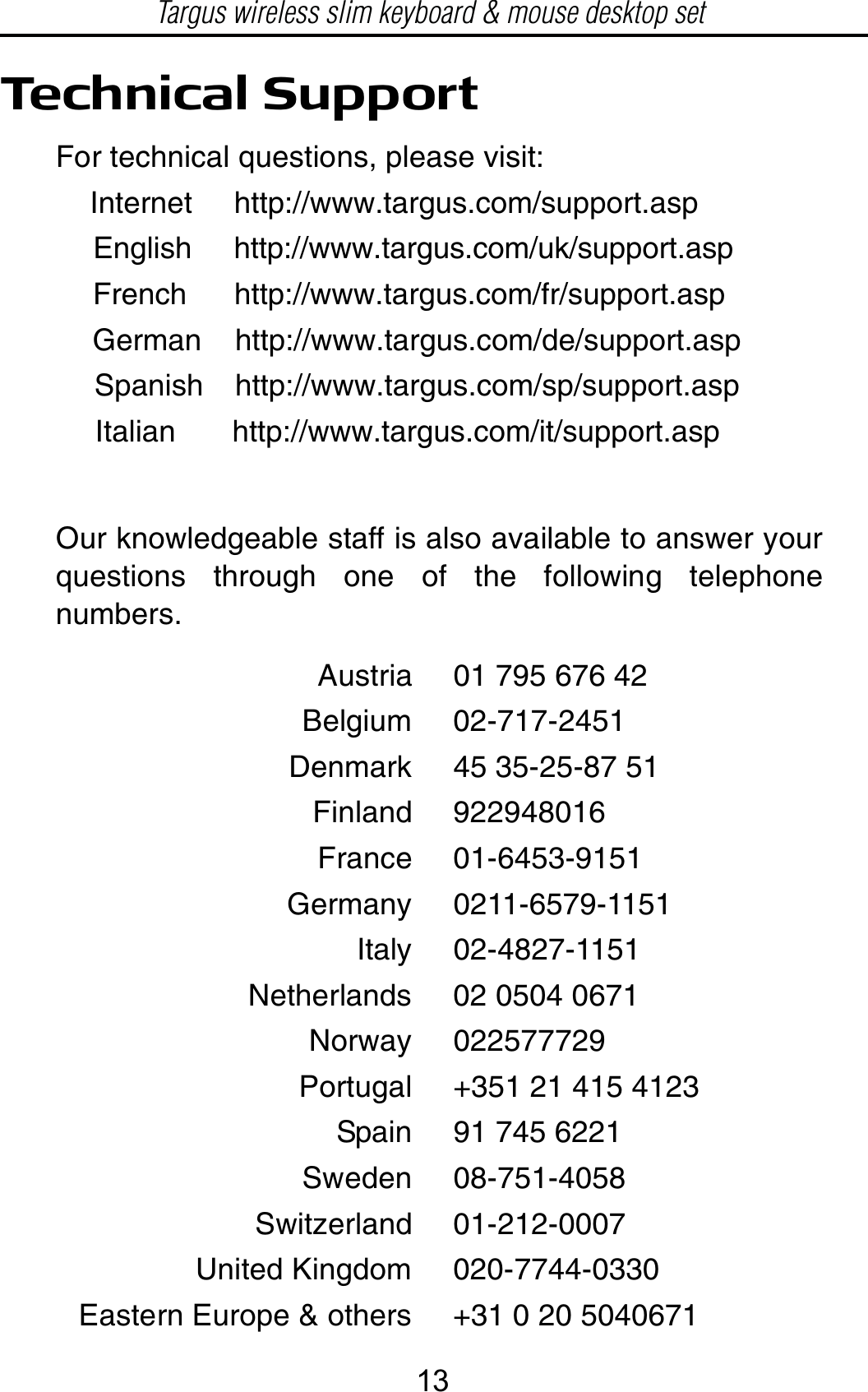 Technical SupportFor technical questions, please visit:Internet     http://www.targus.com/support.asp    English     http://www.targus.com/uk/support.aspFrench      http://www.targus.com/fr/support.aspGerman    http://www.targus.com/de/support.aspSpanish    http://www.targus.com/sp/support.aspItalian http://www.targus.com/it/support.aspOur knowledgeable staff is also available to answer yourquestions through one of the following telephonenumbers.Austria 01 795 676 42Belgium 02-717-2451Denmark 45 35-25-87 51Finland 922948016France 01-6453-9151Germany 0211-6579-1151Italy 02-4827-1151Netherlands 02 0504 0671Norway 022577729Portugal +351 21 415 4123Spain 91 745 6221Sweden 08-751-4058Switzerland 01-212-0007United Kingdom 020-7744-0330Eastern Europe &amp; others +31 0 20 5040671Targus wireless slim keyboard &amp; mouse desktop set13