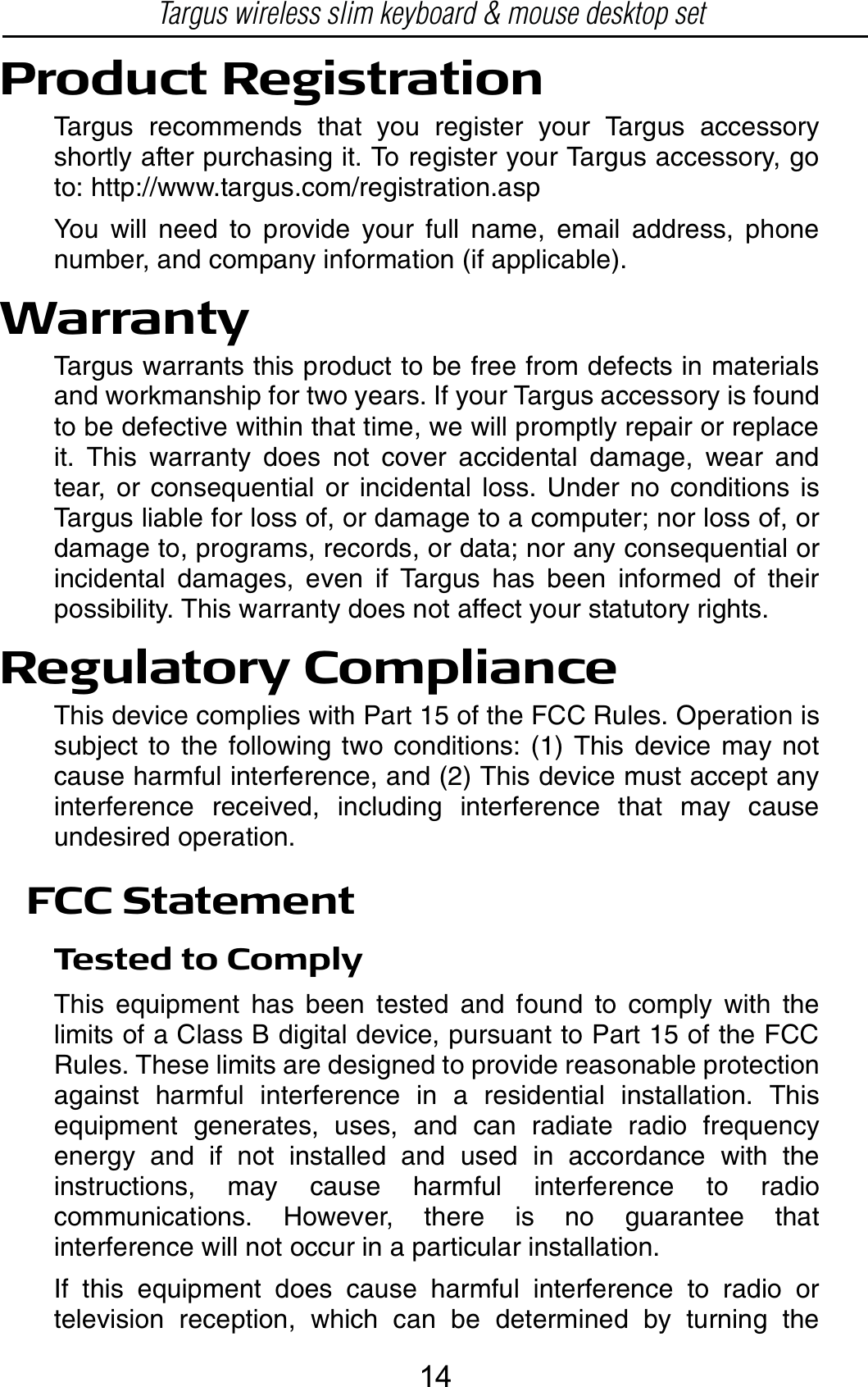 Product RegistrationTargus recommends that you register your Targus accessoryshortly after purchasing it. To register your Targus accessory, goto: http://www.targus.com/registration.aspYou will need to provide your full name, email address, phonenumber, and company information (if applicable).WarrantyTargus warrants this product to be free from defects in materialsand workmanship for two years. If your Targus accessory is foundto be defective within that time, we will promptly repair or replaceit. This warranty does not cover accidental damage, wear andtear, or consequential or incidental loss. Under no conditions isTargus liable for loss of, or damage to a computer; nor loss of, ordamage to, programs, records, or data; nor any consequential orincidental damages, even if Targus has been informed of theirpossibility. This warranty does not affect your statutory rights.Regulatory ComplianceThis device complies with Part 15 of the FCC Rules. Operation issubject to the following two conditions: (1) This device may notcause harmful interference, and (2) This device must accept anyinterference received, including interference that may causeundesired operation.FCC StatementTested to ComplyThis equipment has been tested and found to comply with thelimits of a Class B digital device, pursuant to Part 15 of the FCCRules. These limits are designed to provide reasonable protectionagainst harmful interference in a residential installation. Thisequipment generates, uses, and can radiate radio frequencyenergy and if not installed and used in accordance with theinstructions, may cause harmful interference to radiocommunications. However, there is no guarantee thatinterference will not occur in a particular installation.If this equipment does cause harmful interference to radio ortelevision reception, which can be determined by turning theTargus wireless slim keyboard &amp; mouse desktop set14